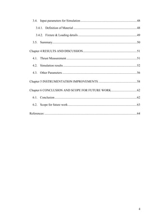 4
3.4. Input parameters for Simulation........................................................................48
3.4.1. Definition of Material .................................................................................48
3.4.2. Fixture & Loading details...........................................................................49
3.5. Summary............................................................................................................50
Chapter 4 RESULTS AND DISCUSSION.....................................................................51
4.1. Thrust Measurement..........................................................................................51
4.2. Simulation results ..............................................................................................52
4.3. Other Parameters ...............................................................................................56
Chapter 5 INSTRUMENTATION IMPROVEMENTS .................................................58
Chapter 6 CONCLUSION AND SCOPE FOR FUTURE WORK.................................62
6.1. Conclusion.........................................................................................................62
6.2. Scope for future work........................................................................................63
References:......................................................................................................................64
 