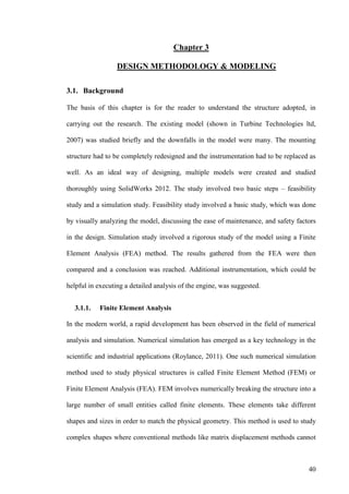 40
Chapter 3
DESIGN METHODOLOGY & MODELING
3.1. Background
The basis of this chapter is for the reader to understand the structure adopted, in
carrying out the research. The existing model (shown in Turbine Technologies ltd,
2007) was studied briefly and the downfalls in the model were many. The mounting
structure had to be completely redesigned and the instrumentation had to be replaced as
well. As an ideal way of designing, multiple models were created and studied
thoroughly using SolidWorks 2012. The study involved two basic steps – feasibility
study and a simulation study. Feasibility study involved a basic study, which was done
by visually analyzing the model, discussing the ease of maintenance, and safety factors
in the design. Simulation study involved a rigorous study of the model using a Finite
Element Analysis (FEA) method. The results gathered from the FEA were then
compared and a conclusion was reached. Additional instrumentation, which could be
helpful in executing a detailed analysis of the engine, was suggested.
3.1.1. Finite Element Analysis
In the modern world, a rapid development has been observed in the field of numerical
analysis and simulation. Numerical simulation has emerged as a key technology in the
scientific and industrial applications (Roylance, 2011). One such numerical simulation
method used to study physical structures is called Finite Element Method (FEM) or
Finite Element Analysis (FEA). FEM involves numerically breaking the structure into a
large number of small entities called finite elements. These elements take different
shapes and sizes in order to match the physical geometry. This method is used to study
complex shapes where conventional methods like matrix displacement methods cannot
 
