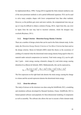 41
be implemented (Ross, 1998). Vuong (2012) regarded the finite element method as one
of the most prominent methods to solve partial differential equations. FEA can be used
to solve many complex shapes with lower computational time than other methods.
However, as the problem gets more and more realistic, the computational time may go
up or it may be difficult to obtain a solution (Vuong, 2012). Apart from this, any error
in inputs from the user may lead to incorrect solutions, which the designer may
overlook (Roylance, 2011).
3.1.2. Design Criterion – Distortion Energy Density Criterion
There are a number of design criteria that can be used in the finite element study. In this
study, the Distortion Energy Density Criterion or Von-Mises Criterion has been used as
the design criterion. Boresi & Schmidt (2003) stated this theory as the occurrence of
yielding of a material when the distortional strain-energy density being equal to that of a
material under uniaxial compression (or tension). Total strain energy (Uo) can be split
into 2 parts – strain energy causing volumetric change (Uv) and strain energy causing
distortion (UD) (Boresi & Schmidt, 2003). Mathematically, this can be expressed as,
( ) ( ) ( ) ( )
The first expression on the right hand side denotes the strain energy causing the change
in volume and the second expression denotes the distortional strain energy.
3.1.3. About the software
The study of stresses on the structures was done using the SolidWorks 2012, a modeling
and simulation software developed by Dassault Systèmes, France. SolidWorks 2012 is
feature-packed software used popularly for three-dimensional modeling of components
as well as assembly. The software also allows the user to execute a finite element study
 