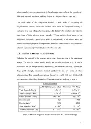 42
of the modeled components/assembly. It also allows the user to choose the type of study
like static, thermal, nonlinear, buckling, fatigue etc. (Help.solidworks.com, n.d.).
The static study of the components involves a basic study of calculating the
displacements, stresses, strains and resultant forces when the component/assembly is
subjected to a load (Help.solidworks.com, n.d.). SolidWorks simulation incorporates
two types of finite element solvers namely FFEplus and the direct sparse solver.
FFEplus is the iterative type of solver, which is used primarily as it is a faster solver and
can be used in studying non-linear problems. The direct sparse solver is used in the case
of multi-area contact problems (Help.solidworks.com, n.d.).
3.2. Selection of Material for the structure
Selecting the material of the structure plays a very important role in the mechanical
design. The material chosen should acquire various characteristics before it can be
considered for the design exercise. Availability, machinability, low-cost, lightweight,
high yield strength, minimum thermal conductivity etc. are some of these
characteristics. Two materials were chosen for analysis – AISI 1020 steel (Cold rolled)
and Aluminum 1060 Alloy. Properties of these two materials are listed in table 6.
Material Properties
Name AISI 1020 Steel, cold rolled Aluminium 1060 Alloy
Yield Strength (N/m2
) 3.5 x 108
2.75 x 107
Tensile Strength (N/m2
) 4.2 x 108
6.893 x 107
Elastic Modulus (N/m2
) 2.05 x 1011
6.9 x 1010
Poisson's ratio 0.29 0.33
Density (kg/m3
) 7870 2700
Shear Modulus (N/m2
) 8 x 1010
2.7 x 1010
Thermal Coefficient (/K) 1.17 x 10-5
2.4 x 10-5
Table 6 - Material properties (Source: SolidWorks 2012 material library)
 