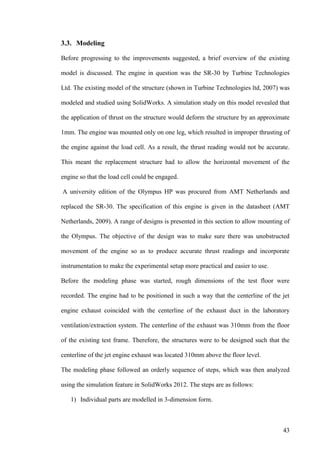 43
3.3. Modeling
Before progressing to the improvements suggested, a brief overview of the existing
model is discussed. The engine in question was the SR-30 by Turbine Technologies
Ltd. The existing model of the structure (shown in Turbine Technologies ltd, 2007) was
modeled and studied using SolidWorks. A simulation study on this model revealed that
the application of thrust on the structure would deform the structure by an approximate
1mm. The engine was mounted only on one leg, which resulted in improper thrusting of
the engine against the load cell. As a result, the thrust reading would not be accurate.
This meant the replacement structure had to allow the horizontal movement of the
engine so that the load cell could be engaged.
A university edition of the Olympus HP was procured from AMT Netherlands and
replaced the SR-30. The specification of this engine is given in the datasheet (AMT
Netherlands, 2009). A range of designs is presented in this section to allow mounting of
the Olympus. The objective of the design was to make sure there was unobstructed
movement of the engine so as to produce accurate thrust readings and incorporate
instrumentation to make the experimental setup more practical and easier to use.
Before the modeling phase was started, rough dimensions of the test floor were
recorded. The engine had to be positioned in such a way that the centerline of the jet
engine exhaust coincided with the centerline of the exhaust duct in the laboratory
ventilation/extraction system. The centerline of the exhaust was 310mm from the floor
of the existing test frame. Therefore, the structures were to be designed such that the
centerline of the jet engine exhaust was located 310mm above the floor level.
The modeling phase followed an orderly sequence of steps, which was then analyzed
using the simulation feature in SolidWorks 2012. The steps are as follows:
1) Individual parts are modelled in 3-dimension form.
 