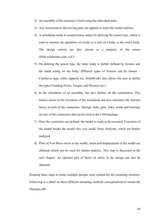 44
2) An assembly of the structure is built using the individual parts.
3) Any restrictions to the moving parts are applied to make the model realistic.
4) A simulation study is created (static study) by defining the sensor type, which is
used to monitor the quantities of results in a part of a body or the entire body.
The design criteria are also chosen as a property of the sensor
(Help.solidworks.com, n.d.)
5) On defining the sensor type, the static study is further defined by fixtures and
the loads acting on the body. Different types of fixtures can be chosen –
Cantilever type, roller supports etc. SolidWorks also allows the user to define
the type of loading (Force, Torque, and Pressure etc.)
6) In the simulation of an assembly, the user defines all the connections. This
feature assists in the execution of the simulation and also calculates the reaction
forces at each of the connectors. Springs, bolts, pins, links, welds and bearings
are few of the connectors that can be used in the CAD package.
7) Once the connectors are defined, the model is ready to be executed. Execution of
the model breaks the model into very small, finite elements, which are further
analysed.
8) Plots of Von Mises stress in the model, strain and displacement of the model are
obtained which can be used for further analysis. This step is discussed in the
next chapter. An optional plot of factor of safety in the design can also be
obtained.
Keeping these steps in mind, multiple designs were created for the mounting structure.
Following is a detail on these different mounting methods conceptualized to mount the
Olympus HP.
 