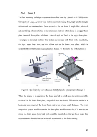 45
3.3.1. Design 1
The first mounting technique resembles the method used by Léonard et al (2009) at the
University of Liège. A lower base plate is suspended using four, high tensile strength
wires which are connected to a frame secured to the test floor. A single block of metal
acts as the leg, which is bolted to the aluminum plate on which there is an upper base
plate mounted. Four pillars of about 110mm length are fixed to the upper base plate.
The engine is mounted on these four pillars and secured with 4mm bolts. Essentially,
the legs, upper base plate and the pillars rest on the lower base plate, which is
suspended from the frame using steel cables. Figure 3-1 illustrates the first alternative.
Figure 3-1 (a) Exploded view of design 1 (b) Schematic arrangement of design 1
When the engine is in operation, the thrust exerted is acted upon the entire assembly
mounted on the lower base plate, suspended from the frame. This thrust results in a
horizontal movement of the lower base plate over a very small distance. The wire
suspension system would mean that the base plate would start to rise if it was free to
move. A strain gauge type load cell assembly mounted on the test floor stops this
movement and the deformation in the cell is converted to the thrust reading.
 
