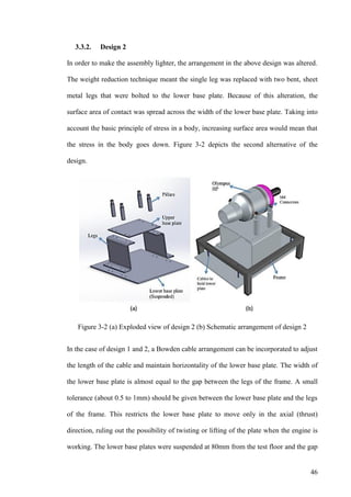46
3.3.2. Design 2
In order to make the assembly lighter, the arrangement in the above design was altered.
The weight reduction technique meant the single leg was replaced with two bent, sheet
metal legs that were bolted to the lower base plate. Because of this alteration, the
surface area of contact was spread across the width of the lower base plate. Taking into
account the basic principle of stress in a body, increasing surface area would mean that
the stress in the body goes down. Figure 3-2 depicts the second alternative of the
design.
Figure 3-2 (a) Exploded view of design 2 (b) Schematic arrangement of design 2
In the case of design 1 and 2, a Bowden cable arrangement can be incorporated to adjust
the length of the cable and maintain horizontality of the lower base plate. The width of
the lower base plate is almost equal to the gap between the legs of the frame. A small
tolerance (about 0.5 to 1mm) should be given between the lower base plate and the legs
of the frame. This restricts the lower base plate to move only in the axial (thrust)
direction, ruling out the possibility of twisting or lifting of the plate when the engine is
working. The lower base plates were suspended at 80mm from the test floor and the gap
 