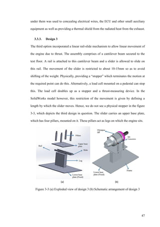 47
under them was used to concealing electrical wires, the ECU and other small auxiliary
equipment as well as providing a thermal shield from the radiated heat from the exhaust.
3.3.3. Design 3
The third option incorporated a linear rail-slide mechanism to allow linear movement of
the engine due to thrust. The assembly comprises of a cantilever beam secured to the
test floor. A rail is attached to this cantilever beam and a slider is allowed to slide on
this rail. The movement of the slider is restricted to about 10-15mm so as to avoid
shifting of the weight. Physically, providing a “stopper” which terminates the motion at
the required point can do this. Alternatively, a load cell mounted on a pedestal can stop
this. The load cell doubles up as a stopper and a thrust-measuring device. In the
SolidWorks model however, this restriction of the movement is given by defining a
length by which the slider moves. Hence, we do not see a physical stopper in the figure
3-3, which depicts the third design in question. The slider carries an upper base plate,
which has four pillars, mounted on it. These pillars act as legs on which the engine sits.
Figure 3-3 (a) Exploded view of design 3 (b) Schematic arrangement of design 3
 