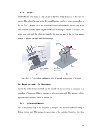 48
3.3.4. Design 4
The fourth and final model is very similar to the third model discussed in the previous
section. The only difference is that this model has two cantilever beams mounted on to
the test floor. Likewise, there are two rail-slide mechanisms used – one on each beam.
This is mainly done for better weight distribution of the engine when it is mounted. The
upper base plate and the pillars are exactly the same as seen in the previous design
(design 3). Figure 3-4 depicts the fourth design.
Figure 3-4 (a) Exploded view of design 4 (b) Schematic arrangement of design 4
3.4. Input parameters for Simulation
Before the finite element method can be carried out, the assembly is subjected to a
procedure of inputting different parameters, which are essential. The sequence of this
input has been discussed earlier in section 3.3.
3.4.1. Definition of Material
This is the primary step in the procedure of analysis. The material for the assembly is
defined in this step. This assigns the properties of the material. Properties like yield
 