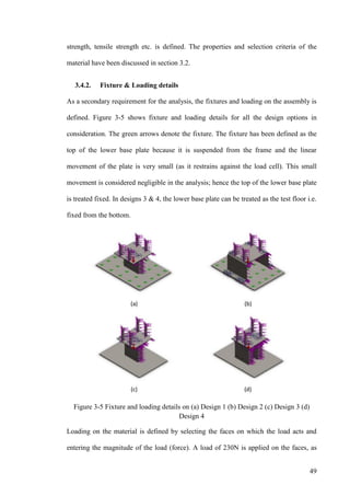 49
strength, tensile strength etc. is defined. The properties and selection criteria of the
material have been discussed in section 3.2.
3.4.2. Fixture & Loading details
As a secondary requirement for the analysis, the fixtures and loading on the assembly is
defined. Figure 3-5 shows fixture and loading details for all the design options in
consideration. The green arrows denote the fixture. The fixture has been defined as the
top of the lower base plate because it is suspended from the frame and the linear
movement of the plate is very small (as it restrains against the load cell). This small
movement is considered negligible in the analysis; hence the top of the lower base plate
is treated fixed. In designs 3 & 4, the lower base plate can be treated as the test floor i.e.
fixed from the bottom.
Figure 3-5 Fixture and loading details on (a) Design 1 (b) Design 2 (c) Design 3 (d)
Design 4
Loading on the material is defined by selecting the faces on which the load acts and
entering the magnitude of the load (force). A load of 230N is applied on the faces, as
 