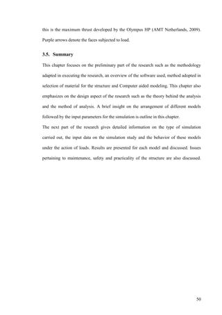 50
this is the maximum thrust developed by the Olympus HP (AMT Netherlands, 2009).
Purple arrows denote the faces subjected to load.
3.5. Summary
This chapter focuses on the preliminary part of the research such as the methodology
adapted in executing the research, an overview of the software used, method adopted in
selection of material for the structure and Computer aided modeling. This chapter also
emphasizes on the design aspect of the research such as the theory behind the analysis
and the method of analysis. A brief insight on the arrangement of different models
followed by the input parameters for the simulation is outline in this chapter.
The next part of the research gives detailed information on the type of simulation
carried out, the input data on the simulation study and the behavior of these models
under the action of loads. Results are presented for each model and discussed. Issues
pertaining to maintenance, safety and practicality of the structure are also discussed.
 