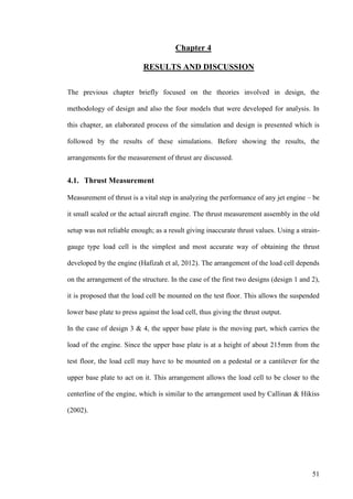 51
Chapter 4
RESULTS AND DISCUSSION
The previous chapter briefly focused on the theories involved in design, the
methodology of design and also the four models that were developed for analysis. In
this chapter, an elaborated process of the simulation and design is presented which is
followed by the results of these simulations. Before showing the results, the
arrangements for the measurement of thrust are discussed.
4.1. Thrust Measurement
Measurement of thrust is a vital step in analyzing the performance of any jet engine – be
it small scaled or the actual aircraft engine. The thrust measurement assembly in the old
setup was not reliable enough; as a result giving inaccurate thrust values. Using a strain-
gauge type load cell is the simplest and most accurate way of obtaining the thrust
developed by the engine (Hafizah et al, 2012). The arrangement of the load cell depends
on the arrangement of the structure. In the case of the first two designs (design 1 and 2),
it is proposed that the load cell be mounted on the test floor. This allows the suspended
lower base plate to press against the load cell, thus giving the thrust output.
In the case of design 3 & 4, the upper base plate is the moving part, which carries the
load of the engine. Since the upper base plate is at a height of about 215mm from the
test floor, the load cell may have to be mounted on a pedestal or a cantilever for the
upper base plate to act on it. This arrangement allows the load cell to be closer to the
centerline of the engine, which is similar to the arrangement used by Callinan & Hikiss
(2002).
 