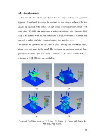 52
4.2. Simulation results
As the main objective of the research, which is to design a suitable test rig for the
Olympus HP small-scale jet engine, the results of the finite element analysis of the four
designs are presented in this section. On each design, two studies are carried out – first
study being AISI 1020 Steel as the material and the second study with Aluminum 1060
alloy as the material. With the loads and fixtures in place, the program is executed. The
assembly is broken into finite elements, thus generating a meshed model.
The results are generated in the form of plots showing the Von-Mises stress,
displacement and strain in the model. The maximum and minimum points of these
parameters also form a part of the result. The results for the first half of the study i.e.
with material AISI 1020 steel are given below.
Figure 4-1 Von-Mises stresses in (a) Design 1 (b) Design 2 (c) Design 3 (d) Design 4 –
AISI 1020 Steel material
 