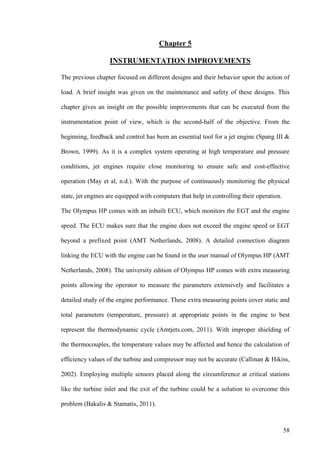 58
Chapter 5
INSTRUMENTATION IMPROVEMENTS
The previous chapter focused on different designs and their behavior upon the action of
load. A brief insight was given on the maintenance and safety of these designs. This
chapter gives an insight on the possible improvements that can be executed from the
instrumentation point of view, which is the second-half of the objective. From the
beginning, feedback and control has been an essential tool for a jet engine (Spang III &
Brown, 1999). As it is a complex system operating at high temperature and pressure
conditions, jet engines require close monitoring to ensure safe and cost-effective
operation (May et al, n.d.). With the purpose of continuously monitoring the physical
state, jet engines are equipped with computers that help in controlling their operation.
The Olympus HP comes with an inbuilt ECU, which monitors the EGT and the engine
speed. The ECU makes sure that the engine does not exceed the engine speed or EGT
beyond a prefixed point (AMT Netherlands, 2008). A detailed connection diagram
linking the ECU with the engine can be found in the user manual of Olympus HP (AMT
Netherlands, 2008). The university edition of Olympus HP comes with extra measuring
points allowing the operator to measure the parameters extensively and facilitates a
detailed study of the engine performance. These extra measuring points cover static and
total parameters (temperature, pressure) at appropriate points in the engine to best
represent the thermodynamic cycle (Amtjets.com, 2011). With improper shielding of
the thermocouples, the temperature values may be affected and hence the calculation of
efficiency values of the turbine and compressor may not be accurate (Callinan & Hikiss,
2002). Employing multiple sensors placed along the circumference at critical stations
like the turbine inlet and the exit of the turbine could be a solution to overcome this
problem (Bakalis & Stamatis, 2011).
 