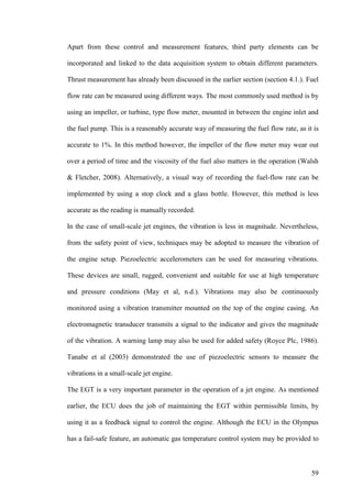 59
Apart from these control and measurement features, third party elements can be
incorporated and linked to the data acquisition system to obtain different parameters.
Thrust measurement has already been discussed in the earlier section (section 4.1.). Fuel
flow rate can be measured using different ways. The most commonly used method is by
using an impeller, or turbine, type flow meter, mounted in between the engine inlet and
the fuel pump. This is a reasonably accurate way of measuring the fuel flow rate, as it is
accurate to 1%. In this method however, the impeller of the flow meter may wear out
over a period of time and the viscosity of the fuel also matters in the operation (Walsh
& Fletcher, 2008). Alternatively, a visual way of recording the fuel-flow rate can be
implemented by using a stop clock and a glass bottle. However, this method is less
accurate as the reading is manually recorded.
In the case of small-scale jet engines, the vibration is less in magnitude. Nevertheless,
from the safety point of view, techniques may be adopted to measure the vibration of
the engine setup. Piezoelectric accelerometers can be used for measuring vibrations.
These devices are small, rugged, convenient and suitable for use at high temperature
and pressure conditions (May et al, n.d.). Vibrations may also be continuously
monitored using a vibration transmitter mounted on the top of the engine casing. An
electromagnetic transducer transmits a signal to the indicator and gives the magnitude
of the vibration. A warning lamp may also be used for added safety (Royce Plc, 1986).
Tanabe et al (2003) demonstrated the use of piezoelectric sensors to measure the
vibrations in a small-scale jet engine.
The EGT is a very important parameter in the operation of a jet engine. As mentioned
earlier, the ECU does the job of maintaining the EGT within permissible limits, by
using it as a feedback signal to control the engine. Although the ECU in the Olympus
has a fail-safe feature, an automatic gas temperature control system may be provided to
 
