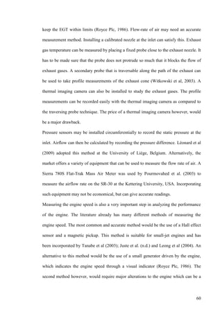 60
keep the EGT within limits (Royce Plc, 1986). Flow-rate of air may need an accurate
measurement method. Installing a calibrated nozzle at the inlet can satisfy this. Exhaust
gas temperature can be measured by placing a fixed probe close to the exhaust nozzle. It
has to be made sure that the probe does not protrude so much that it blocks the flow of
exhaust gases. A secondary probe that is traversable along the path of the exhaust can
be used to take profile measurements of the exhaust cone (Witkowski et al, 2003). A
thermal imaging camera can also be installed to study the exhaust gases. The profile
measurements can be recorded easily with the thermal imaging camera as compared to
the traversing probe technique. The price of a thermal imaging camera however, would
be a major drawback.
Pressure sensors may be installed circumferentially to record the static pressure at the
inlet. Airflow can then be calculated by recording the pressure difference. Léonard et al
(2009) adopted this method at the University of Liège, Belgium. Alternatively, the
market offers a variety of equipment that can be used to measure the flow rate of air. A
Sierra 780S Flat-Trak Mass Air Meter was used by Pourmovahed et al. (2003) to
measure the airflow rate on the SR-30 at the Kettering University, USA. Incorporating
such equipment may not be economical, but can give accurate readings.
Measuring the engine speed is also a very important step in analyzing the performance
of the engine. The literature already has many different methods of measuring the
engine speed. The most common and accurate method would be the use of a Hall effect
sensor and a magnetic pickup. This method is suitable for small-jet engines and has
been incorporated by Tanabe et al (2003); Juste et al. (n.d.) and Leong et al (2004). An
alternative to this method would be the use of a small generator driven by the engine,
which indicates the engine speed through a visual indicator (Royce Plc, 1986). The
second method however, would require major alterations to the engine which can be a
 