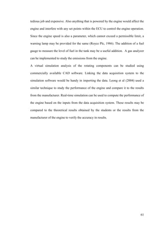 61
tedious job and expensive. Also anything that is powered by the engine would affect the
engine and interfere with any set points within the ECU to control the engine operation.
Since the engine speed is also a parameter, which cannot exceed a permissible limit, a
warning lamp may be provided for the same (Royce Plc, 1986). The addition of a fuel
gauge to measure the level of fuel in the tank may be a useful addition. A gas analyzer
can be implemented to study the emissions from the engine.
A virtual simulation analysis of the rotating components can be studied using
commercially available CAD software. Linking the data acquisition system to the
simulation software would be handy in importing the data. Leong et al (2004) used a
similar technique to study the performance of the engine and compare it to the results
from the manufacturer. Real-time simulation can be used to compute the performance of
the engine based on the inputs from the data acquisition system. These results may be
compared to the theoretical results obtained by the students or the results from the
manufacturer of the engine to verify the accuracy in results.
 