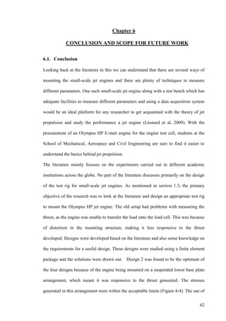 62
Chapter 6
CONCLUSION AND SCOPE FOR FUTURE WORK
6.1. Conclusion
Looking back at the literature in this we can understand that there are several ways of
mounting the small-scale jet engines and there are plenty of techniques to measure
different parameters. One such small-scale jet engine along with a test bench which has
adequate facilities to measure different parameters and using a data acquisition system
would be an ideal platform for any researcher to get acquainted with the theory of jet
propulsion and study the performance a jet engine (Léonard et al, 2009). With the
procurement of an Olympus HP E-start engine for the engine test cell, students at the
School of Mechanical, Aerospace and Civil Engineering are sure to find it easier to
understand the basics behind jet propulsion.
The literature mainly focuses on the experiments carried out in different academic
institutions across the globe. No part of the literature discusses primarily on the design
of the test rig for small-scale jet engines. As mentioned in section 1.3, the primary
objective of the research was to look at the literature and design an appropriate test rig
to mount the Olympus HP jet engine. The old setup had problems with measuring the
thrust, as the engine was unable to transfer the load onto the load cell. This was because
of distortion in the mounting structure, making it less responsive to the thrust
developed. Designs were developed based on the literature and also some knowledge on
the requirements for a useful design. These designs were studied using a finite element
package and the solutions were drawn out. Design 2 was found to be the optimum of
the four designs because of the engine being mounted on a suspended lower base plate
arrangement, which meant it was responsive to the thrust generated. The stresses
generated in this arrangement were within the acceptable limits (Figure 4-4). The use of
 