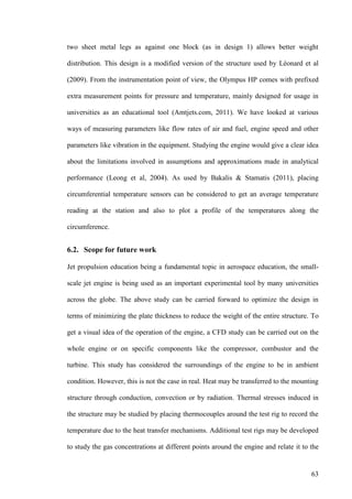 63
two sheet metal legs as against one block (as in design 1) allows better weight
distribution. This design is a modified version of the structure used by Léonard et al
(2009). From the instrumentation point of view, the Olympus HP comes with prefixed
extra measurement points for pressure and temperature, mainly designed for usage in
universities as an educational tool (Amtjets.com, 2011). We have looked at various
ways of measuring parameters like flow rates of air and fuel, engine speed and other
parameters like vibration in the equipment. Studying the engine would give a clear idea
about the limitations involved in assumptions and approximations made in analytical
performance (Leong et al, 2004). As used by Bakalis & Stamatis (2011), placing
circumferential temperature sensors can be considered to get an average temperature
reading at the station and also to plot a profile of the temperatures along the
circumference.
6.2. Scope for future work
Jet propulsion education being a fundamental topic in aerospace education, the small-
scale jet engine is being used as an important experimental tool by many universities
across the globe. The above study can be carried forward to optimize the design in
terms of minimizing the plate thickness to reduce the weight of the entire structure. To
get a visual idea of the operation of the engine, a CFD study can be carried out on the
whole engine or on specific components like the compressor, combustor and the
turbine. This study has considered the surroundings of the engine to be in ambient
condition. However, this is not the case in real. Heat may be transferred to the mounting
structure through conduction, convection or by radiation. Thermal stresses induced in
the structure may be studied by placing thermocouples around the test rig to record the
temperature due to the heat transfer mechanisms. Additional test rigs may be developed
to study the gas concentrations at different points around the engine and relate it to the
 