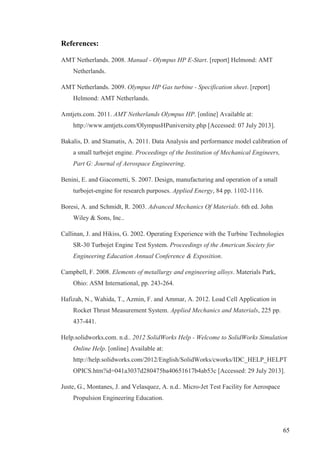 65
References:
AMT Netherlands. 2008. Manual - Olympus HP E-Start. [report] Helmond: AMT
Netherlands.
AMT Netherlands. 2009. Olympus HP Gas turbine - Specification sheet. [report]
Helmond: AMT Netherlands.
Amtjets.com. 2011. AMT Netherlands Olympus HP. [online] Available at:
http://www.amtjets.com/OlympusHPuniversity.php [Accessed: 07 July 2013].
Bakalis, D. and Stamatis, A. 2011. Data Analysis and performance model calibration of
a small turbojet engine. Proceedings of the Institution of Mechanical Engineers,
Part G: Journal of Aerospace Engineering.
Benini, E. and Giacometti, S. 2007. Design, manufacturing and operation of a small
turbojet-engine for research purposes. Applied Energy, 84 pp. 1102-1116.
Boresi, A. and Schmidt, R. 2003. Advanced Mechanics Of Materials. 6th ed. John
Wiley & Sons, Inc..
Callinan, J. and Hikiss, G. 2002. Operating Experience with the Turbine Technologies
SR-30 Turbojet Engine Test System. Proceedings of the American Society for
Engineering Education Annual Conference & Exposition.
Campbell, F. 2008. Elements of metallurgy and engineering alloys. Materials Park,
Ohio: ASM International, pp. 243-264.
Hafizah, N., Wahida, T., Azmin, F. and Ammar, A. 2012. Load Cell Application in
Rocket Thrust Measurement System. Applied Mechanics and Materials, 225 pp.
437-441.
Help.solidworks.com. n.d.. 2012 SolidWorks Help - Welcome to SolidWorks Simulation
Online Help. [online] Available at:
http://help.solidworks.com/2012/English/SolidWorks/cworks/IDC_HELP_HELPT
OPICS.htm?id=041a3037d280475ba40651617b4ab53c [Accessed: 29 July 2013].
Juste, G., Montanes, J. and Velasquez, A. n.d.. Micro-Jet Test Facility for Aerospace
Propulsion Engineering Education.
 