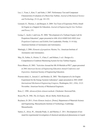 66
Lee, J., Yoon, J., Kim, T. and Sohn, J. 2007. Performance Test and Component
Characteristics Evaluation of a Micro Gas Turbine. Journal of Mechanical Science
and Technology, 21 (1), pp. 141-152.
Léonard, O., Thomas, J. and Borguet, S. 2009. Ten Years of Experience With a Small
Jet Engine as a Support for Education. Journal of Engineering for Gas Turbines
and Power, 131.
Leong, C., Jacob, J. and Liou, W. 2004. "Development of a Turbojet Engine Lab for
Propulsion Educaiton", paper presented at 40th AIAA/ASME/SAE/ASEE Joint
Propulsion Conference and Exhibit, Fort Lauderdale, Florida, 11-14 July.
American Institute of Aeronautics and Astronautics.
Mattingly, J. 2006. Elements of propulsion. Reston, Va.: American Institute of
Aeronautics and Astronautics.
May, D., Farber, S., Poirier, V., Chen, C. and Stiharu, I. n.d.. Design of a
Comprehensive Condition Monitoring System for Gas Turbine Engines.
Perez-Blanco, H. 2003. "Activities Around the SR-30 Minilab at PSU", paper presented
at 2003 American Society of Engineering Education Annual Conference and
Exposition, American Society of Engineering Education.
Pourmovahed, A., Jeruzal, C. and Brinker, K. 2003. "Development of a Jet Engine
Experiment for the Energy Systems Laboratory", paper presented at 2003 ASME
International Mechanical Engineering Congress, Washington, D.C., USA, 15-21
November. American Society of Mechanical Engineers.
Ross, C. 1998. Advanced finite element methods. Chichester: Horwood Pub..
Royce Plc, R. 1986. The Jet Engine. 4th ed. Derby: Rolls Royce plc.
Roylance, D. 2011. Finite Element Analysis. [Notes]. Department of Materials Science
and Engineering, Massachusetts Institute of Technology, Cambridge,
Massachusetts.
Santos, E., Alves, W., Almeida Prado, A. and Martins, C. 2011. Development of test
stand for experimental investigation of chemical and physical phenomena in Liquid
 