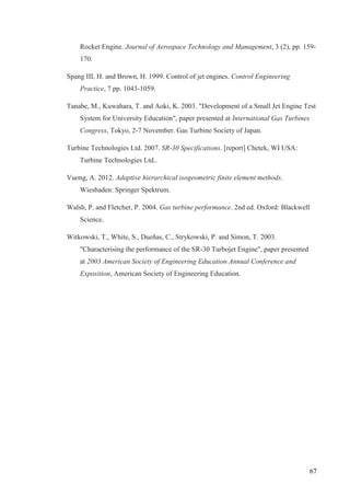 67
Rocket Engine. Journal of Aerospace Technology and Management, 3 (2), pp. 159-
170.
Spang III, H. and Brown, H. 1999. Control of jet engines. Control Engineering
Practice, 7 pp. 1043-1059.
Tanabe, M., Kuwahara, T. and Aoki, K. 2003. "Development of a Small Jet Engine Test
System for University Education", paper presented at International Gas Turbines
Congress, Tokyo, 2-7 November. Gas Turbine Society of Japan.
Turbine Technologies Ltd. 2007. SR-30 Specifications. [report] Chetek, WI USA:
Turbine Technologies Ltd..
Vuong, A. 2012. Adaptive hierarchical isogeometric finite element methods.
Wiesbaden: Springer Spektrum.
Walsh, P. and Fletcher, P. 2004. Gas turbine performance. 2nd ed. Oxford: Blackwell
Science.
Witkowski, T., White, S., Dueñas, C., Strykowski, P. and Simon, T. 2003.
"Characterising the performance of the SR-30 Turbojet Engine", paper presented
at 2003 American Society of Engineering Education Annual Conference and
Exposition, American Society of Engineering Education.
 