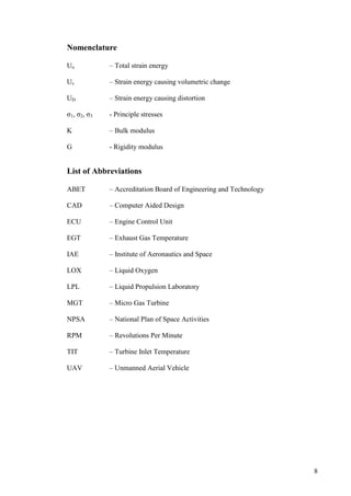 8
Nomenclature
Uo – Total strain energy
Uv – Strain energy causing volumetric change
UD – Strain energy causing distortion
σ1, σ2, σ3 - Principle stresses
K – Bulk modulus
G - Rigidity modulus
List of Abbreviations
ABET – Accreditation Board of Engineering and Technology
CAD – Computer Aided Design
ECU – Engine Control Unit
EGT – Exhaust Gas Temperature
IAE – Institute of Aeronautics and Space
LOX – Liquid Oxygen
LPL – Liquid Propulsion Laboratory
MGT – Micro Gas Turbine
NPSA – National Plan of Space Activities
RPM – Revolutions Per Minute
TIT – Turbine Inlet Temperature
UAV – Unmanned Aerial Vehicle
 