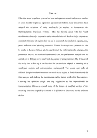 9
Abstract
Education about propulsion systems has been an important area of study over a number
of years. In order to provide a practical approach for students, many Universities have
adopted the technique of using small-scale jet engines to demonstrate the
thermodynamics propulsion systems. This has become easier with the recent
development of such jet engines for radio controlled aircraft. Small-scale jet engines are
essentially the same jet engines that we see in an aircraft, but smaller in capacity, size,
power and some other operating parameters. Factors like temperature, pressure etc. can
be similar to those on full size jets. In order to study the performance of a jet engine, the
parameters have to be monitored continuously and the performance analysis can be
carried out in different ways (analytical, theoretical or computational). The first part of
the study aims at looking at the literature for the methods adopted in mounting such
small-scale engines and instrumentation implemented. The second part looks at
different designs developed to mount the small-scale engine, a finite-element study in
these designs and studying the maintenance, safety factors involved in these designs.
Choosing the optimum design and any suggestions to the improvements in
instrumentation follows an overall study of the design. A modified version of the
mounting structure adopted by Léonard et al (2009) was chosen to be the optimum
design.
 