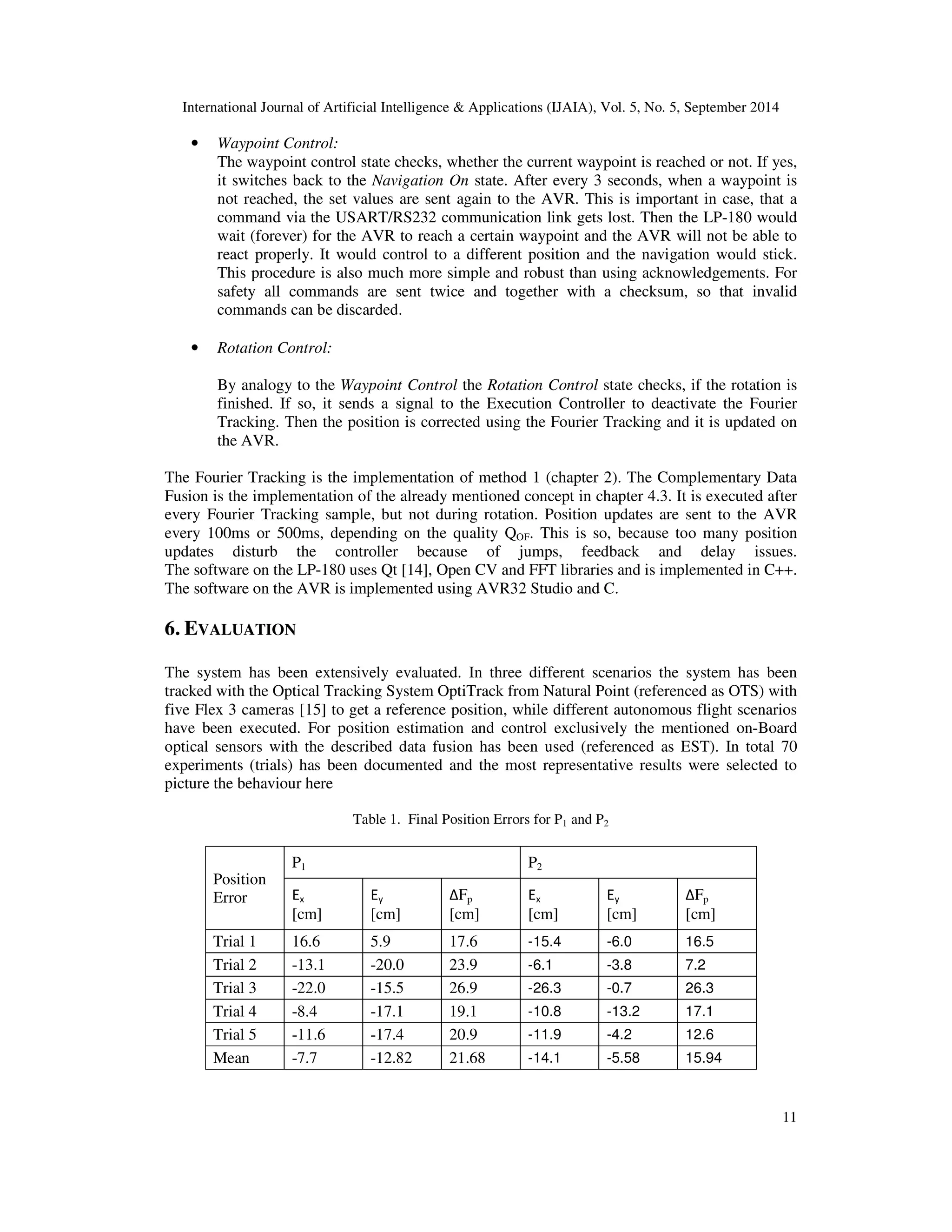 International Journal of Artificial Intelligence  Applications (IJAIA), Vol. 5, No. 5, September 2014 
11 
• Waypoint Control: 
The waypoint control state checks, whether the current waypoint is reached or not. If yes, 
it switches back to the Navigation On state. After every 3 seconds, when a waypoint is 
not reached, the set values are sent again to the AVR. This is important in case, that a 
command via the USART/RS232 communication link gets lost. Then the LP-180 would 
wait (forever) for the AVR to reach a certain waypoint and the AVR will not be able to 
react properly. It would control to a different position and the navigation would stick. 
This procedure is also much more simple and robust than using acknowledgements. For 
safety all commands are sent twice and together with a checksum, so that invalid 
commands can be discarded. 
• Rotation Control: 
By analogy to the Waypoint Control the Rotation Control state checks, if the rotation is 
finished. If so, it sends a signal to the Execution Controller to deactivate the Fourier 
Tracking. Then the position is corrected using the Fourier Tracking and it is updated on 
the AVR. 
The Fourier Tracking is the implementation of method 1 (chapter 2). The Complementary Data 
Fusion is the implementation of the already mentioned concept in chapter 4.3. It is executed after 
every Fourier Tracking sample, but not during rotation. Position updates are sent to the AVR 
every 100ms or 500ms, depending on the quality QOF. This is so, because too many position 
updates disturb the controller because of jumps, feedback and delay issues. 
The software on the LP-180 uses Qt [14], Open CV and FFT libraries and is implemented in C++. 
The software on the AVR is implemented using AVR32 Studio and C. 
6. EVALUATION 
The system has been extensively evaluated. In three different scenarios the system has been 
tracked with the Optical Tracking System OptiTrack from Natural Point (referenced as OTS) with 
five Flex 3 cameras [15] to get a reference position, while different autonomous flight scenarios 
have been executed. For position estimation and control exclusively the mentioned on-Board 
optical sensors with the described data fusion has been used (referenced as EST). In total 70 
experiments (trials) has been documented and the most representative results were selected to 
picture the behaviour here 
Table 1. Final Position Errors for P1 and P2 
Position 
Error 
P1 P2 
Ex 
[cm] 
Ey 
[cm] 
ΔFp 
[cm] 
Ex 
[cm] 
Ey 
[cm] 
ΔFp 
[cm] 
Trial 1 16.6 5.9 17.6 -15.4 -6.0 16.5 
Trial 2 -13.1 -20.0 23.9 -6.1 -3.8 7.2 
Trial 3 -22.0 -15.5 26.9 -26.3 -0.7 26.3 
Trial 4 -8.4 -17.1 19.1 -10.8 -13.2 17.1 
Trial 5 -11.6 -17.4 20.9 -11.9 -4.2 12.6 
Mean -7.7 -12.82 21.68 -14.1 -5.58 15.94 
 