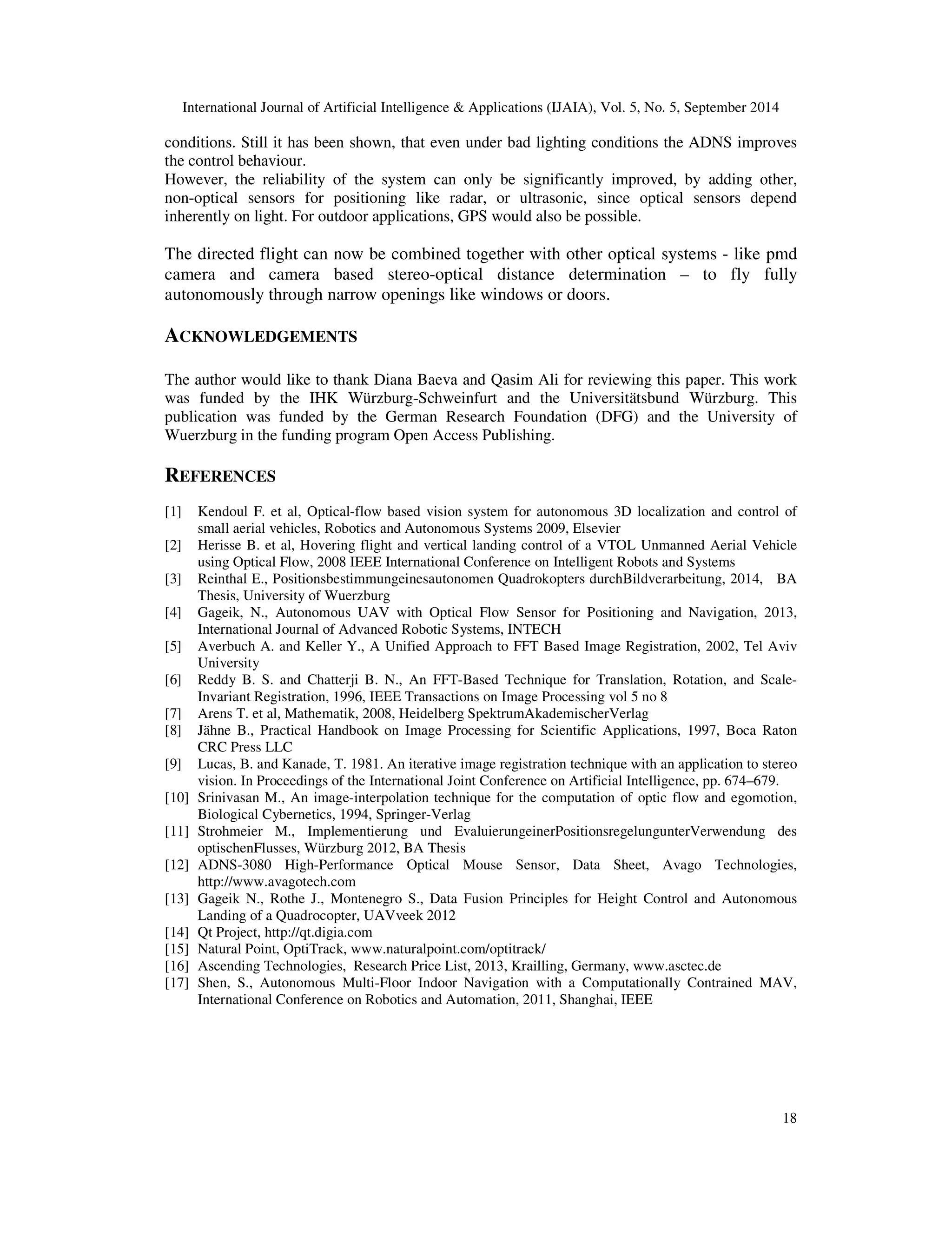International Journal of Artificial Intelligence  Applications (IJAIA), Vol. 5, No. 5, September 2014 
conditions. Still it has been shown, that even under bad lighting conditions the ADNS improves 
the control behaviour. 
However, the reliability of the system can only be significantly improved, by adding other, 
non-optical sensors for positioning like radar, or ultrasonic, since optical sensors depend 
inherently on light. For outdoor applications, GPS would also be possible. 
The directed flight can now be combined together with other optical systems - like pmd 
camera and camera based stereo-optical distance determination – to fly fully 
autonomously through narrow openings like windows or doors. 
18 
ACKNOWLEDGEMENTS 
The author would like to thank Diana Baeva and Qasim Ali for reviewing this paper. This work 
was funded by the IHK Würzburg-Schweinfurt and the Universitätsbund Würzburg. This 
publication was funded by the German Research Foundation (DFG) and the University of 
Wuerzburg in the funding program Open Access Publishing. 
REFERENCES 
[1] Kendoul F. et al, Optical-flow based vision system for autonomous 3D localization and control of 
small aerial vehicles, Robotics and Autonomous Systems 2009, Elsevier 
[2] Herisse B. et al, Hovering flight and vertical landing control of a VTOL Unmanned Aerial Vehicle 
using Optical Flow, 2008 IEEE International Conference on Intelligent Robots and Systems 
[3] Reinthal E., Positionsbestimmungeinesautonomen Quadrokopters durchBildverarbeitung, 2014, BA 
Thesis, University of Wuerzburg 
[4] Gageik, N., Autonomous UAV with Optical Flow Sensor for Positioning and Navigation, 2013, 
International Journal of Advanced Robotic Systems, INTECH 
[5] Averbuch A. and Keller Y., A Unified Approach to FFT Based Image Registration, 2002, Tel Aviv 
University 
[6] Reddy B. S. and Chatterji B. N., An FFT-Based Technique for Translation, Rotation, and Scale- 
Invariant Registration, 1996, IEEE Transactions on Image Processing vol 5 no 8 
[7] Arens T. et al, Mathematik, 2008, Heidelberg SpektrumAkademischerVerlag 
[8] Jähne B., Practical Handbook on Image Processing for Scientific Applications, 1997, Boca Raton 
CRC Press LLC 
[9] Lucas, B. and Kanade, T. 1981. An iterative image registration technique with an application to stereo 
vision. In Proceedings of the International Joint Conference on Artificial Intelligence, pp. 674–679. 
[10] Srinivasan M., An image-interpolation technique for the computation of optic flow and egomotion, 
Biological Cybernetics, 1994, Springer-Verlag 
[11] Strohmeier M., Implementierung und EvaluierungeinerPositionsregelungunterVerwendung des 
optischenFlusses, Würzburg 2012, BA Thesis 
[12] ADNS-3080 High-Performance Optical Mouse Sensor, Data Sheet, Avago Technologies, 
http://www.avagotech.com 
[13] Gageik N., Rothe J., Montenegro S., Data Fusion Principles for Height Control and Autonomous 
Landing of a Quadrocopter, UAVveek 2012 
[14] Qt Project, http://qt.digia.com 
[15] Natural Point, OptiTrack, www.naturalpoint.com/optitrack/ 
[16] Ascending Technologies, Research Price List, 2013, Krailling, Germany, www.asctec.de 
[17] Shen, S., Autonomous Multi-Floor Indoor Navigation with a Computationally Contrained MAV, 
International Conference on Robotics and Automation, 2011, Shanghai, IEEE 
 