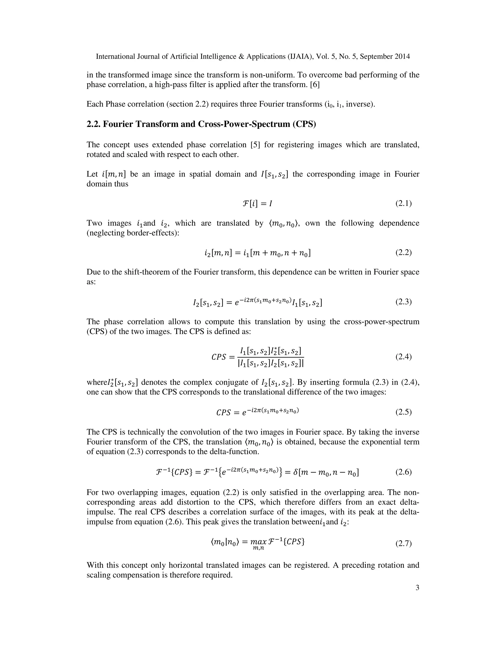International Journal of Artificial Intelligence & Applications (IJAIA), Vol. 5, No. 5, September 2014 
in the transformed image since the transform is non-uniform. To overcome bad performing of the 
phase correlation, a high-pass filter is applied after the transform. [6] 
∗	, 
 denotes the complex conjugate of 
	, 
. By inserting formula (2.3) in (2.4), 
3 
Each Phase correlation (section 2.2) requires three Fourier transforms (i0, i1, inverse). 
2.2. Fourier Transform and Cross-Power-Spectrum (CPS) 
The concept uses extended phase correlation [5] for registering images which are translated, 
rotated and scaled with respect to each other. 
Let ,  be an image in spatial domain and 	, 
 the corresponding image in Fourier 
domain thus 
ℱ =  (2.1) 
Two images 	and 
, which are translated by 
, , own the following dependence 
(neglecting border-effects): 

,  = 	 +,  +  (2.2) 
Due to the shift-theorem of the Fourier transform, this dependence can be written in Fourier space 
as: 

	, 
 = 
		, 
 (2.3) 
The phase correlation allows to compute this translation by using the cross-power-spectrum 
(CPS) of the two images. The CPS is defined as: 
  = 
∗	, 
 
		, 

 
		, 

	, 
 (2.4) 
where
 
one can show that the CPS corresponds to the translational difference of the two images: 
  = 
 (2.5) 
The CPS is technically the convolution of the two images in Fourier space. By taking the inverse 
Fourier transform of the CPS, the translation 
,  is obtained, because the exponential term 
of equation (2.3) corresponds to the delta-function. 
ℱ	# $ = ℱ	%
 = ' − ,  −  (2.6) 
For two overlapping images, equation (2.2) is only satisfied in the overlapping area. The non-corresponding 
areas add distortion to the CPS, which therefore differs from an exact delta-impulse. 
The real CPS describes a correlation surface of the images, with its peak at the delta-impulse 
from equation (2.6). This peak gives the translation between	and 
: 
)* = +, 
, 
ℱ	# $ (2.7) 
With this concept only horizontal translated images can be registered. A preceding rotation and 
scaling compensation is therefore required. 
 
