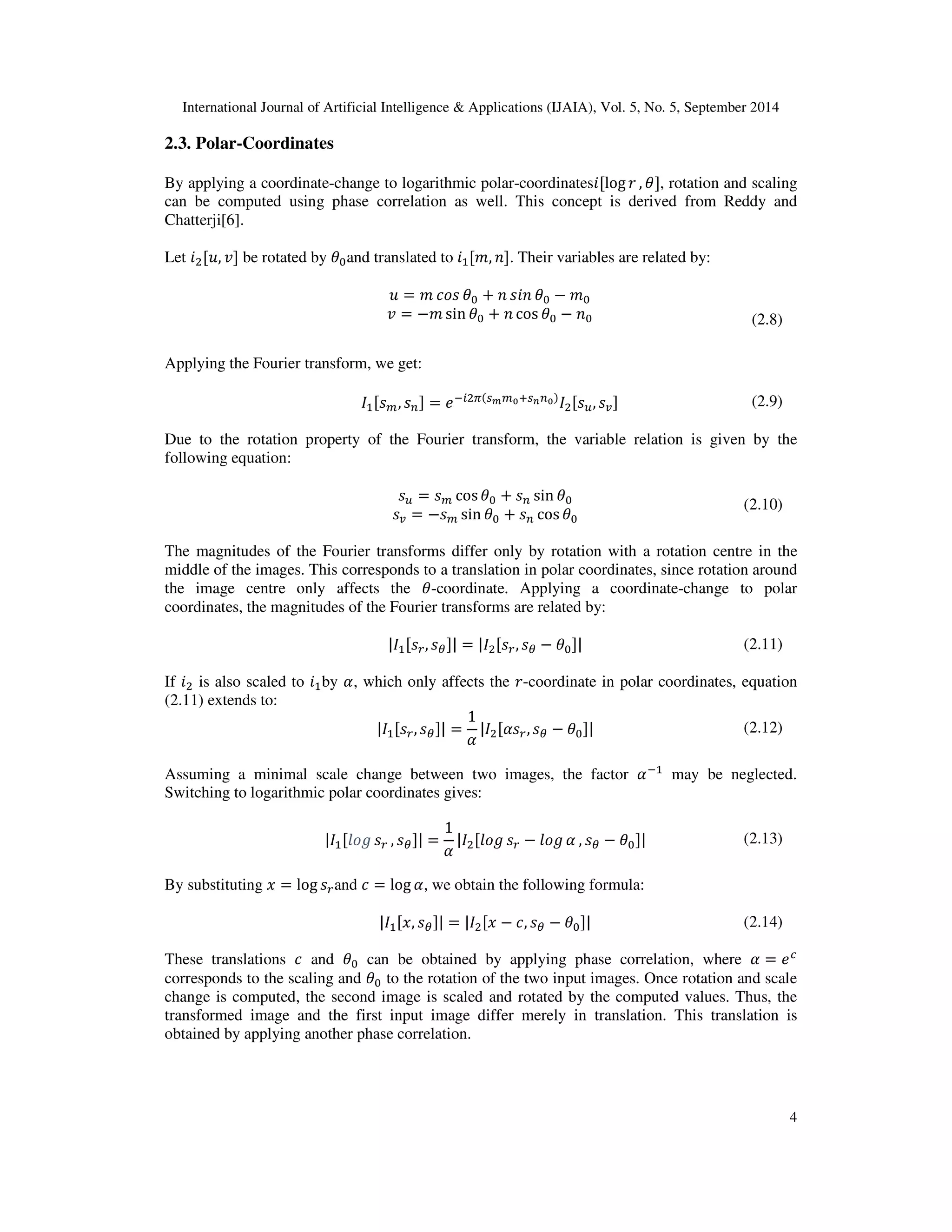 International Journal of Artificial Intelligence  Applications (IJAIA), Vol. 5, No. 5, September 2014 
4 
2.3. Polar-Coordinates 
By applying a coordinate-change to logarithmic polar-coordinateslog 0 , 1, rotation and scaling 
can be computed using phase correlation as well. This concept is derived from Reddy and 
Chatterji[6]. 
Let 
2, 3 be rotated by 1and translated to 	, . Their variables are related by: 
2 = 45 1 +   1 −  
3 = −sin 1 +  cos 1 −  (2.8) 
Applying the Fourier transform, we get: 
	,  = 
:;
, = (2.9) 
Due to the rotation property of the Fourier transform, the variable relation is given by the 
following equation: 
 =  cos 1 +  sin 1 
= = − sin 1 +  cos 1 
(2.10) 
The magnitudes of the Fourier transforms differ only by rotation with a rotation centre in the 
middle of the images. This corresponds to a translation in polar coordinates, since rotation around 
the image centre only affects the 1-coordinate. Applying a coordinate-change to polar 
coordinates, the magnitudes of the Fourier transforms are related by: 
	, ? = 
, ? − 1 (2.11) 
If 
 is also scaled to 	by @, which only affects the 0-coordinate in polar coordinates, equation 
(2.11) extends to: 
	, ? = 
1 
@ 

@, ? − 1 (2.12) 
Assuming a minimal scale change between two images, the factor @	 may be neglected. 
Switching to logarithmic polar coordinates gives: 
	B5C  , ? = 
1 
@ 

B5C  − B5C @ , ? − 1 (2.13) 
By substituting , = log and 4 = log @, we obtain the following formula: 
	,, ? = 
, − 4, ? − 1 (2.14) 
These translations 4 and 1 can be obtained by applying phase correlation, where @ = D 
corresponds to the scaling and 1 to the rotation of the two input images. Once rotation and scale 
change is computed, the second image is scaled and rotated by the computed values. Thus, the 
transformed image and the first input image differ merely in translation. This translation is 
obtained by applying another phase correlation. 
 
