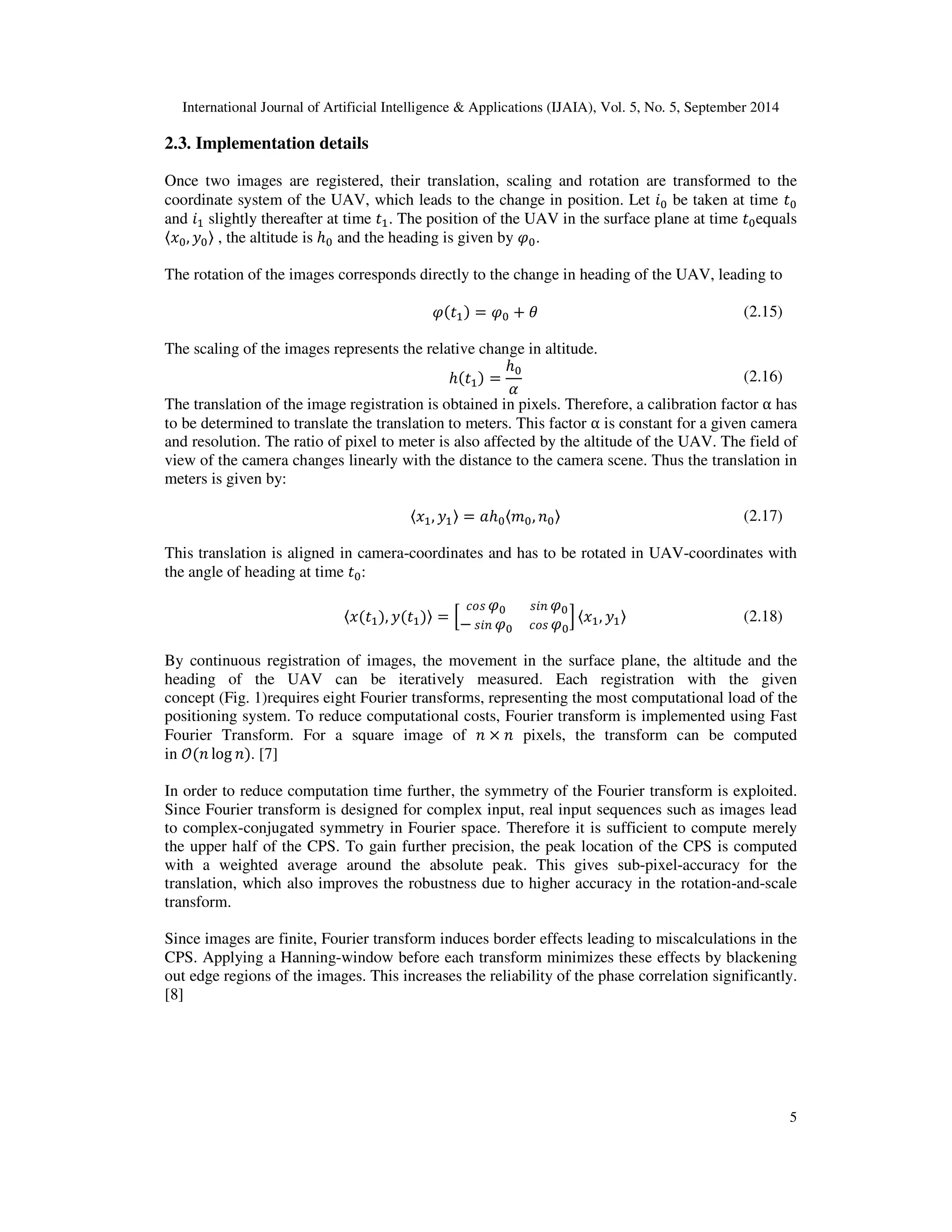 International Journal of Artificial Intelligence  Applications (IJAIA), Vol. 5, No. 5, September 2014 
5 
2.3. Implementation details 
Once two images are registered, their translation, scaling and rotation are transformed to the 
coordinate system of the UAV, which leads to the change in position. Let  be taken at time E 
and 	 slightly thereafter at time E	. The position of the UAV in the surface plane at time Eequals 

,, F , the altitude is ℎ and the heading is given by H. 
The rotation of the images corresponds directly to the change in heading of the UAV, leading to 
HE	 = H + 1 (2.15) 
The scaling of the images represents the relative change in altitude. 
ℎE	 = 
ℎ 
@ (2.16) 
The translation of the image registration is obtained in pixels. Therefore, a calibration factor α has 
to be determined to translate the translation to meters. This factor α is constant for a given camera 
and resolution. The ratio of pixel to meter is also affected by the altitude of the UAV. The field of 
view of the camera changes linearly with the distance to the camera scene. Thus the translation in 
meters is given by: 

,	, F	 = +ℎ
,  (2.17) 
This translation is aligned in camera-coordinates and has to be rotated in UAV-coordinates with 
the angle of heading at time E: 
45H H 
−H 45H 

,E	, FE	 = J 
K 
,	, F	 (2.18) 
By continuous registration of images, the movement in the surface plane, the altitude and the 
heading of the UAV can be iteratively measured. Each registration with the given 
concept (Fig. 1)requires eight Fourier transforms, representing the most computational load of the 
positioning system. To reduce computational costs, Fourier transform is implemented using Fast 
Fourier Transform. For a square image of  ×  pixels, the transform can be computed 
in M log . [7] 
In order to reduce computation time further, the symmetry of the Fourier transform is exploited. 
Since Fourier transform is designed for complex input, real input sequences such as images lead 
to complex-conjugated symmetry in Fourier space. Therefore it is sufficient to compute merely 
the upper half of the CPS. To gain further precision, the peak location of the CPS is computed 
with a weighted average around the absolute peak. This gives sub-pixel-accuracy for the 
translation, which also improves the robustness due to higher accuracy in the rotation-and-scale 
transform. 
Since images are finite, Fourier transform induces border effects leading to miscalculations in the 
CPS. Applying a Hanning-window before each transform minimizes these effects by blackening 
out edge regions of the images. This increases the reliability of the phase correlation significantly. 
[8] 
 
