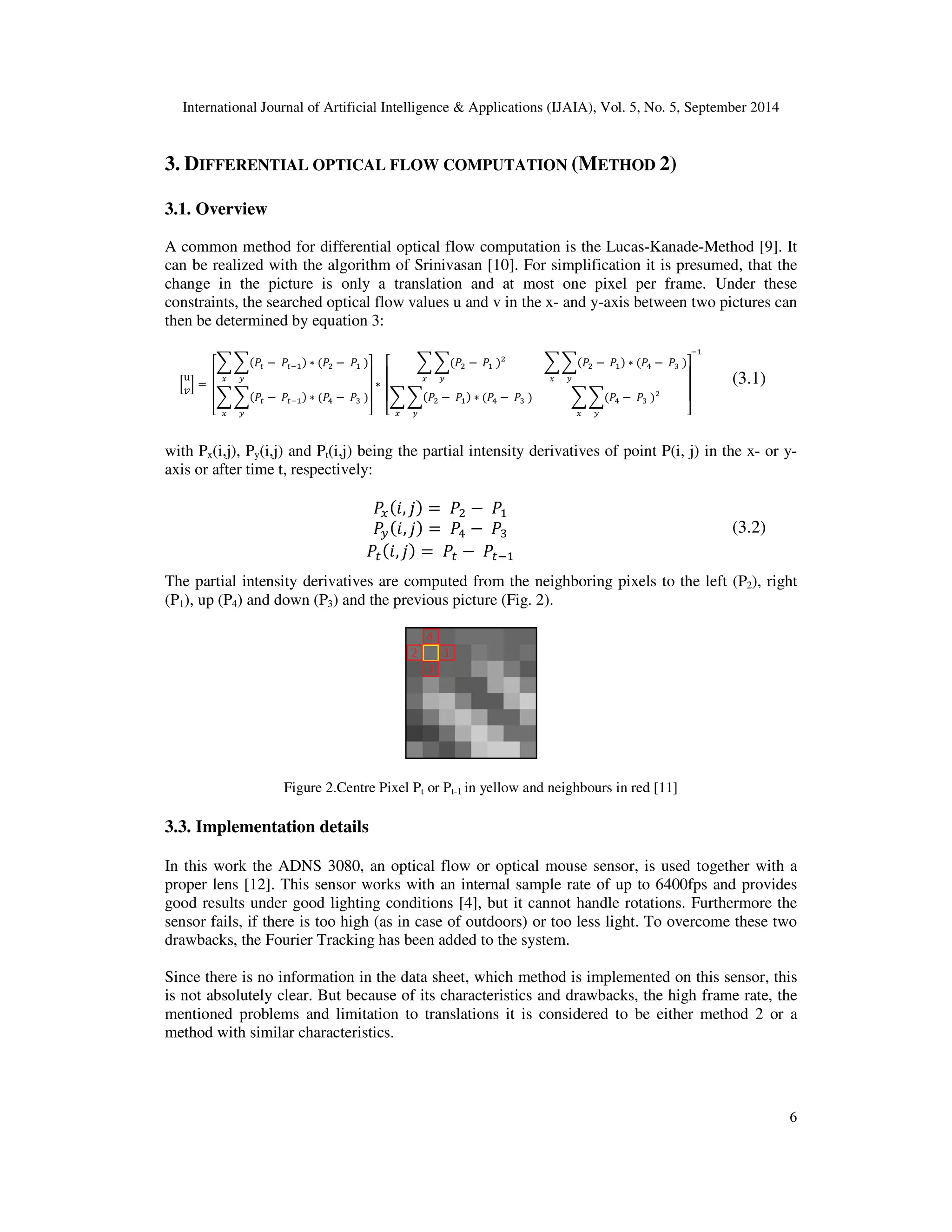 International Journal of Artificial Intelligence  Applications 
3. DIFFERENTIAL OPTICAL 
IFFERENTIAL FLOW COMPUTATION (METHOD 2) 
3.1. Overview 
(IJAIA), Vol. 5, No. 5, September 2014 
A common method for differential optical flow computation is the 
can be realized with the algorithm of Srinivasan [ 
change in the picture is only a translation and at most one pixel per frame. Under these 
constraints, the searched optical flow 
then be determined by equation 3: 
N 
3K =O 
J 
presumed, that the 
, values u and v in the x- and y-axis between two pictur 
SST −OT	 ∗ 
 −O	O 
V U 
SST −OT	 ∗ W −OXO 
P Q Q Q R 
U V Y Z Z Z [ 
∗O 
P Q Q Q R 
SS
 −O	O 
V U 
SS
 −O	 ∗ W −OXO 
V U 
with Px(i,j), Py(i,j) and Pt(i,j) being the partial 
axis or after time t, respectively: 
pictures can 
ing intensity derivatives of point P(i, j) in the x 
V 
, ] =O
 −O	 
U 
, ] =OW −OX 
T 
, ] =OT −OT	 
are computed from the neighboring pixels to the left (P 
10]. For simplification it is presume 
The partial intensity derivatives 
(P1), up (P4) and down (P3) and the previous picture 
) (Fig. 2). 
Figure 2.Centre Pixel P 
3.3. Implementation details 
Lucas-Kanade-Method [ 
SS
 −O	 ∗ W −OXO 
V U 
	 
U V Y Z Z Z [ 
SSW −OXO 
Pt or Pt-1 in yellow and neighbours in red [11] 
In this work the ADNS 3080, an optical flow or optical mouse sensor, is used 
proper lens [12]. This sensor works with an internal sample rate of 
good results under good lighting conditions 
sensor fails, if there is too high ( 
drawbacks, the Fourier Tracking has been 
9]. It 
, together with a 
up to 6400fps and provides 
[4], but it cannot handle rotations. Furthermore the 
as in case of outdoors) or too less light. To overcome th 
added to the system. 
Since there is no information in the data sheet, which method is implemented on this sensor, 
is not absolutely clear. But because of 
mentioned problems and limitation to translations 
method with similar characteristics 
ecause its characteristics and drawbacks, the high frame rate, the 
it is considered to be either method 2 or a 
characteristics. 
6 
(3.1) 
x- or y- 
(3.2) 
P2), right 
00fps these two 
this 
haracteristics  
