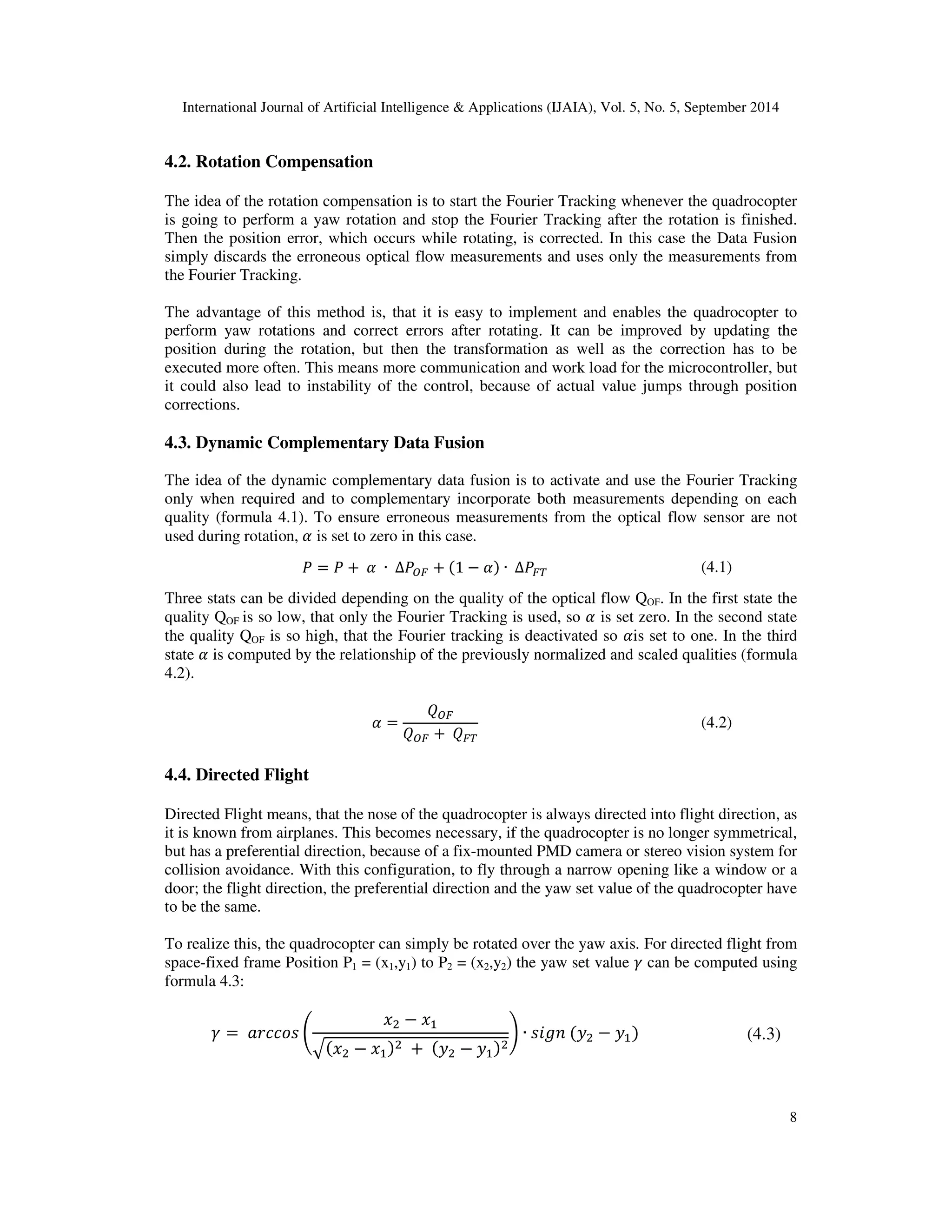 International Journal of Artificial Intelligence  Applications (IJAIA), Vol. 5, No. 5, September 2014 
8 
4.2. Rotation Compensation 
The idea of the rotation compensation is to start the Fourier Tracking whenever the quadrocopter 
is going to perform a yaw rotation and stop the Fourier Tracking after the rotation is finished. 
Then the position error, which occurs while rotating, is corrected. In this case the Data Fusion 
simply discards the erroneous optical flow measurements and uses only the measurements from 
the Fourier Tracking. 
The advantage of this method is, that it is easy to implement and enables the quadrocopter to 
perform yaw rotations and correct errors after rotating. It can be improved by updating the 
position during the rotation, but then the transformation as well as the correction has to be 
executed more often. This means more communication and work load for the microcontroller, but 
it could also lead to instability of the control, because of actual value jumps through position 
corrections. 
4.3. Dynamic Complementary Data Fusion 
The idea of the dynamic complementary data fusion is to activate and use the Fourier Tracking 
only when required and to complementary incorporate both measurements depending on each 
quality (formula 4.1). To ensure erroneous measurements from the optical flow sensor are not 
used during rotation, @ is set to zero in this case. 
 =  + O@O ∙ OΔ`a + 1 − @ ∙ OΔab (4.1) 
Three stats can be divided depending on the quality of the optical flow QOF. In the first state the 
quality QOF is so low, that only the Fourier Tracking is used, so @ is set zero. In the second state 
the quality QOF is so high, that the Fourier tracking is deactivated so @is set to one. In the third 
state @ is computed by the relationship of the previously normalized and scaled qualities (formula 
4.2). 
@ = 
c`a 
c`a +Ocab 
(4.2) 
4.4. Directed Flight 
Directed Flight means, that the nose of the quadrocopter is always directed into flight direction, as 
it is known from airplanes. This becomes necessary, if the quadrocopter is no longer symmetrical, 
but has a preferential direction, because of a fix-mounted PMD camera or stereo vision system for 
collision avoidance. With this configuration, to fly through a narrow opening like a window or a 
door; the flight direction, the preferential direction and the yaw set value of the quadrocopter have 
to be the same. 
To realize this, the quadrocopter can simply be rotated over the yaw axis. For directed flight from 
space-fixed frame Position P1 = (x1,y1) to P2 = (x2,y2) the yaw set value d can be computed using 
formula 4.3: 
d = O+0445 e 
,
 − ,	 
f,
 − ,	
 O+O F
 − F	
 
g ∙ COF
 − F	 (4.3) 
 