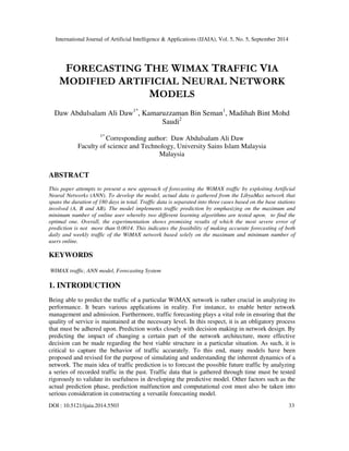 International Journal of Artificial Intelligence & Applications (IJAIA), Vol. 5, No. 5, September 2014 
FORECASTING THE WIMAX TRAFFIC VIA 
MODIFIED ARTIFICIAL NEURAL NETWORK 
MODELS 
Daw Abdulsalam Ali Daw1*, Kamaruzzaman Bin Seman1, Madihah Bint Mohd 
Saudi2 
1* Corresponding author: Daw Abdulsalam Ali Daw 
Faculty of science and Technology, University Sains Islam Malaysia 
Malaysia 
ABSTRACT 
This paper attempts to present a new approach of forecasting the WiMAX traffic by exploiting Artificial 
Neural Networks (ANN). To develop the model, actual data is gathered from the LibyaMax network that 
spans the duration of 180 days in total. Traffic data is separated into three cases based on the base stations 
involved (A, B and AB). The model implements traffic prediction by emphasizing on the maximum and 
minimum number of online user whereby two different learning algorithms are tested upon. to find the 
optimal one. Overall, the experimentation shows promising results of which the most severe error of 
prediction is not more than 0.0014. This indicates the feasibility of making accurate forecasting of both 
daily and weekly traffic of the WiMAX network based solely on the maximum and minimum number of 
users online. 
KEYWORDS 
WIMAX traffic, ANN model, Forecasting System 
1. INTRODUCTION 
Being able to predict the traffic of a particular WiMAX network is rather crucial in analyzing its 
performance. It bears various applications in reality. For instance, to enable better network 
management and admission. Furthermore, traffic forecasting plays a vital role in ensuring that the 
quality of service is maintained at the necessary level. In this respect, it is an obligatory process 
that must be adhered upon. Prediction works closely with decision making in network design. By 
predicting the impact of changing a certain part of the network architecture, more effective 
decision can be made regarding the best viable structure in a particular situation. As such, it is 
critical to capture the behavior of traffic accurately. To this end, many models have been 
proposed and revised for the purpose of simulating and understanding the inherent dynamics of a 
network. The main idea of traffic prediction is to forecast the possible future traffic by analyzing 
a series of recorded traffic in the past. Traffic data that is gathered through time must be tested 
rigorously to validate its usefulness in developing the predictive model. Other factors such as the 
actual prediction phase, prediction malfunction and computational cost must also be taken into 
serious consideration in constructing a versatile forecasting model. 
DOI : 10.5121/ijaia.2014.5503 33 
 