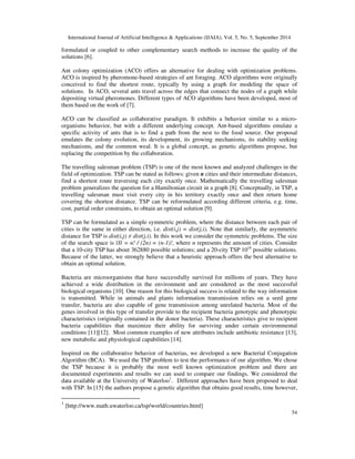 International Journal of Artificial Intelligence & Applications (IJAIA), Vol. 5, No. 5, September 2014 
formulated or coupled to other complementary search methods to increase the quality of the 
solutions [6]. 
Ant colony optimization (ACO) offers an alternative for dealing with optimization problems. 
ACO is inspired by pheromone-based strategies of ant foraging. ACO algorithms were originally 
conceived to find the shortest route, typically by using a graph for modeling the space of 
solutions. In ACO, several ants travel across the edges that connect the nodes of a graph while 
depositing virtual pheromones. Different types of ACO algorithms have been developed, most of 
them based on the work of [7]. 
ACO can be classified as collaborative paradigm. It exhibits a behavior similar to a micro-organisms 
behavior, but with a different underlying concept. Ant-based algorithms emulate a 
specific activity of ants that is to find a path from the nest to the food source. Our proposal 
emulates the colony evolution, its development, its growing mechanisms, its stability seeking 
mechanisms, and the common weal. It is a global concept, as genetic algorithms propose, but 
replacing the competition by the collaboration. 
The travelling salesman problem (TSP) is one of the most known and analyzed challenges in the 
field of optimization. TSP can be stated as follows: given n cities and their intermediate distances, 
find a shortest route traversing each city exactly once. Mathematically the travelling salesman 
problem generalizes the question for a Hamiltonian circuit in a graph [8]. Conceptually, in TSP, a 
travelling salesman must visit every city in his territory exactly once and then return home 
covering the shortest distance. TSP can be reformulated according different criteria, e.g. time, 
cost, partial order constraints, to obtain an optimal solution [9]. 
TSP can be formulated as a simple symmetric problem, where the distance between each pair of 
cities is the same in either direction, i.e. dist(i,j) = dist(j,i). Note that similarly, the asymmetric 
distance for TSP is dist(i,j)  dist(j,i). In this work we consider the symmetric problems. The size 
of the search space is |S| = n! / (2n) = (n-1)!, where n represents the amount of cities. Consider 
that a 10-city TSP has about 362880 possible solutions; and a 20-city TSP 1016 possible solutions. 
Because of the latter, we strongly believe that a heuristic approach offers the best alternative to 
obtain an optimal solution. 
Bacteria are microorganisms that have successfully survived for millions of years. They have 
achieved a wide distribution in the environment and are considered as the most successful 
biological organisms [10]. One reason for this biological success is related to the way information 
is transmitted. While in animals and plants information transmission relies on a seed gene 
transfer, bacteria are also capable of gene transmission among unrelated bacteria. Most of the 
genes involved in this type of transfer provide to the recipient bacteria genotypic and phenotypic 
characteristics (originally contained in the donor bacteria). These characteristics give to recipient 
bacteria capabilities that maximize their ability for surviving under certain environmental 
conditions [11][12]. Most common examples of new attributes include antibiotic resistance [13], 
new metabolic and physiological capabilities [14]. 
Inspired on the collaborative behavior of bacterias, we developed a new Bacterial Conjugation 
Algorithm (BCA). We used the TSP problem to test the performance of our algorithm. We chose 
the TSP because it is probably the most well known optimization problem and there are 
documented experiments and results we can used to compare our findings. We considered the 
data available at the University of Waterloo1. Different approaches have been proposed to deal 
with TSP. In [15] the authors propose a genetic algorithm that obtains good results, time however, 
54 
1 [http://www.math.uwaterloo.ca/tsp/world/countries.html] 
 