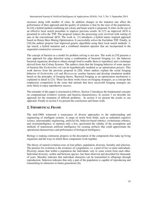 International Journal of Artificial Intelligence  Applications (IJAIA), Vol. 5, No. 5, September 2014 
increases along with number of cities. In addition changes in the mutation rate affect the 
performance of their approach and the quality of solutions is bias by the sizes of the populations. 
In [16] a hybrid method combining ant colony and beam search is proposed. It relies on the use of 
an effective local search procedure to improve previous results. In [17] an improved ACO is 
presented to solve the TSP. The proposal reduces the processing costs involved with routing of 
ants in the conventional ACO. The work in [1] introduces a hybrid nature inspired approach 
based on Honey Bees Mating Optimization. It successfully solves the Euclidean TSP. Finally, in 
[18] the authors propose four improved genetic algorithms using three local search methods: 2- 
opt search, a hybrid mutation and a combined mutation operator that are incorporated to the 
sequential constructive crossover. 
The concept of bacteria as a model for problem solving is not new. The work in [19] presents a 
new approach for edge detection using a combination of bacterial foraging (i.e. the behavior 
bacterial organisms develop to obtain enough food to enable them to reproduce) and a technique 
derived from Ant Colony Systems. The authors claim that the foraging behavior of some species 
of bacteria like Escherichia coli can be hypothetically modeled as an optimization process. This 
work derives from the previous proposal in [20], where authors explain the social foraging 
behavior of Escherichia coli and Myxococcus xanthus bacteria and develop simulation models 
based on the principles of foraging theory. Bacterial foraging as an optimization mechanism is 
explained in detail in [21]. These last three works focus on foraging strategies, as a concept that 
emphasizes competition in the sense that animals that have successful foraging strategies are 
more likely to enjoy reproductive success. 
The reminder of this paper is structured as follows. Section 2 introduces the fundamental concepts 
on computational evolutive systems and bacteria characteristics. In section 3 we describe our 
approach for the treatment of difficult problems. In section 4 we present the results os our 
approach. Finally in section 5 we present the conclusions and future work. 
55 
2. THEORETICAL FRAME 
The mid-1980s witnessed a renaissance of diverse approaches to the understanding and 
engineering of intelligent systems. A range of newly born fields, such as embodied cognitive 
science, neuromorphic engineering, artificial life, behavior-based robotics, evolutionary robotics, 
and swarmintelligence, to mention only a few, questioned the validity of the assumptions and 
methods of mainstream artificial intelligence for creating artifacts that could approximate the 
operational characteristics and performance of biological intelligence. 
Biology is making continuous progress in the description of the components that make up living 
organisms and the ways in which these components work together. 
The theory of natural evolution rests on four pillars: population, diversity, heredity and selection. 
The premise for evolution is the existence of a population, i.e. a pool of two or more individuals. 
Diversity means that within a population the individuals vary to some extent from each other. 
Individual diversity -within and between species- has been observed and described for thousands 
of years. Heredity indicates that individual characters can be transmitted to offsprings through 
reproduction. Selection indicates that only a part of the population is capable of reproducing and 
transmitting its characters to future generations [6]. 
 