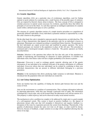 International Journal of Artificial Intelligence  Applications (IJAIA), Vol. 5, No. 5, September 2014 
56 
2.1. Genetic Algorithms 
Genetic algorithms (GA) are a particular class of evolutionary algorithms, used for finding 
optimal or good solutions by examining only a small fraction of the possible space of solutions. 
GAs are inspired by Darwin's theory about evolution. The basic concept of GAs is designed to 
simulate processes in natural system necessary for evolution, specifically those that follow the 
principles of survival of the fittest. As such they represent an intelligent exploitation of a random 
search within a defined search space to solve a problem. 
The structure of a genetic algorithm consists of a simple iterative procedure on a population of 
genetically different individuals. Every individual (a potential solution) is represented by a code; 
this code is known as the genotype. 
On the other hand, the code is intended to represent specific characteristics an individual has. The 
value of these characteristics that depend on the particular code for an individual is known as 
phenotype. Phenotypes are evaluated according to a predefined fitness function. The genotypes of 
the best individuals are copied several times and modified by genetic operators. The newly 
obtained genotypes are inserted in the population in place of the old ones. This procedure is 
continued until a textit{good enough} solution is found [6]. The genetic operators are briefly 
described bellow: 
Selection. Selection is the operation that reflects the fact that only part of the population is 
capable of reproducing and transmitting its characters to future generations. It considers that 
individuals with a best fitness value will have a higher probability to be chosen as parents. 
Cross-over. Cross-over is used to exchange genetic material, allowing part of the genetic 
information of one individual to be combined with part of the genetic information of a different 
individual. Cross-over allows that new individuals can be created by combining in these new 
individual characteristics that are present in different individuals belonging to a previous 
generation. 
Mutation. Is the mechanism that allows producing slight variations in individuals. Mutation is 
introduced into the population when new individual are created [6]. 
2.2. Ant Colony Optimization 
Some ant families have the capability of finding the shortest path between their nest and the 
source of food. 
Ants use the environment as a medium of communication. They exchange information indirectly 
by depositing pheromone, while they pass through a particular trial (or path). The information 
exchanged has a local scope, only an ant located where the pheromone were left has anotion of it. 
This property is called stigmergy and can be observed in many social animal societies. 
The mechanism to solve a problem too complex to be addressed by single ants is a good example 
of a self-organized system. This system is based on positive feedback (i.e. the deposit of 
pheromone attracts other ants that will strengthen it themselves) and negative feedback (i.e. 
dissipation of the route by evaporation prevents the system from thrashing). Theoretically, if the 
quantity of pheromone remains the same over time on all edges, no route would be chosen. 
However, because of feedback, a slight variation on an edge will be amplified allowing thus the 
choice of an edge. 
 