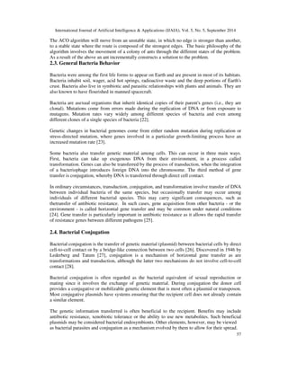 International Journal of Artificial Intelligence  Applications (IJAIA), Vol. 5, No. 5, September 2014 
The ACO algorithm will move from an unstable state, in which no edge is stronger than another, 
to a stable state where the route is composed of the strongest edges. The basic philosophy of the 
algorithm involves the movement of a colony of ants through the different states of the problem. 
As a result of the above an ant incrementally constructs a solution to the problem. 
2.3. General Bacteria Behavior 
Bacteria were among the first life forms to appear on Earth and are present in most of its habitats. 
Bacteria inhabit soil, wager, acid hot springs, radioactive waste and the deep portions of Earth's 
crust. Bacteria also live in symbiotic and parasitic relationships with plants and animals. They are 
also known to have flourished in manned spacecraft. 
Bacteria are asexual organisms that inherit identical copies of their parent's genes (i.e., they are 
clonal). Mutations come from errors made during the replication of DNA or from exposure to 
mutagens. Mutation rates vary widely among different species of bacteria and even among 
different clones of a single species of bacteria [22]. 
Genetic changes in bacterial genomes come from either random mutation during replication or 
stress-directed mutation, where genes involved in a particular growth-limiting process have an 
increased mutation rate [23]. 
Some bacteria also transfer genetic material among cells. This can occur in three main ways. 
First, bacteria can take up exogenous DNA from their environment, in a process called 
transformation. Genes can also be transferred by the process of transduction, when the integration 
of a bacteriophage introduces foreign DNA into the chromosome. The third method of gene 
transfer is conjugation, whereby DNA is transferred through direct cell contact. 
In ordinary circumstances, transduction, conjugation, and transformation involve transfer of DNA 
between individual bacteria of the same species, but occasionally transfer may occur among 
individuals of different bacterial species. This may carry significant consequences, such as 
thetransfer of antibiotic resistance. In such cases, gene acquisition from other bacteria - or the 
environment - is called horizontal gene transfer and may be common under natural conditions 
[24]. Gene transfer is particularly important in antibiotic resistance as it allows the rapid transfer 
of resistance genes between different pathogens [25]. 
57 
2.4. Bacterial Conjugation 
Bacterial conjugation is the transfer of genetic material (plasmid) between bacterial cells by direct 
cell-to-cell contact or by a bridge-like connection between two cells [26]. Discovered in 1946 by 
Lederberg and Tatum [27], conjugation is a mechanism of horizontal gene transfer as are 
transformations and transduction, although the latter two mechanisms do not involve cell-to-cell 
contact [28]. 
Bacterial conjugation is often regarded as the bacterial equivalent of sexual reproduction or 
mating since it involves the exchange of genetic material. During conjugation the donor cell 
provides a conjugative or mobilizable genetic element that is most often a plasmid or transposon. 
Most conjugative plasmids have systems ensuring that the recipient cell does not already contain 
a similar element. 
The genetic information transferred is often beneficial to the recipient. Benefits may include 
antibiotic resistance, xenobiotic tolerance or the ability to use new metabolites. Such beneficial 
plasmids may be considered bacterial endosymbionts. Other elements, however, may be viewed 
as bacterial parasites and conjugation as a mechanism evolved by them to allow for their spread. 
 