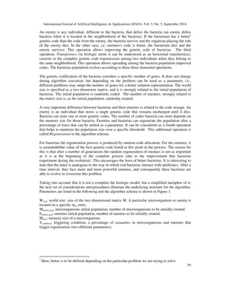 International Journal of Artificial Intelligence  Applications (IJAIA), Vol. 5, No. 5, September 2014 
An enemy is any individual, different to the bacteria, that defies the bacteria (an enemy defies 
bacteria when it is located in the neighborhood of the bacteria). If the bacterium has a better2 
genetic code than the code from the enemy, the bacteria survive and the organism playing the role 
of the enemy dies. In the other case, i.e. enemies's code is better, the bacterium dies and the 
enemy survives. This operation allows improving the genetic code of bacterias. The third 
operation, Transference (in biologic terms it can be understood as an horizontal transference), 
consists in the complete genetic code transmission among two individuals when they belong to 
the same neighborhood. This operation allows spreading among the bacteria population improved 
codes. The bacterias population evolves according to these three elemental operations. 
The genetic codification of the bacteria considers a specific number of genes. It does not change 
during algorithm execution, but depending on the problem can be used as a parameter, i.e., 
different problems may adapt the number of genes for a better solution representation. The world 
size is specified as a two dimension matrix, and it is strongly related to the initial population of 
bacterias. The initial population is randomly coded. The number of enemies, strongly related to 
the matrix size is, as the initial population, randomly created. 
A very important difference between bacterias and their enemies is related to the code storage. An 
enemy is an individual that stores a single genetic code that remains unchanged until it dies. 
Bacteria can store one or more genetic codes. The number of codes bacteria can store depends on 
the memory size for those bacteria. Enemies and bacterias can regenerate the population after a 
percentage of loses that can be settled as a parameter. It can be considered as a fourth operation 
that helps to maintain the population size over a specific threshold. This additional operation is 
called Regeneration in the algorithm schema. 
For bacterias the regeneration process is produced by random code allocation. For the enemies, it 
is assumednbthe value of the best genetic code found at this point in the process. The reason for 
this is that after a number of generations the random regeneration of enemies is not as important 
as it is at the beginning of the complete process (due to the improvement that bacterias 
experiment during the evolution). This encourages the born of better bacterias. It is interesting to 
note that the latter is analogous to the way in which real bacterias interact with antibiotics. After a 
time interval, they face more and more powerful enemies, and consequently these bacterias are 
able to evolve to overcome this problem. 
Taking into account that it is not a complete the biologic model, but a simplified metaphor of it; 
the next set of considerations and procedures illustrate the underlying structure for the algorithm. 
Parameters are listed in the following and the algorithm schema is shown in Figure 1. 
Wsize: world size: size of the two dimensional matrix M. A particular microorganism or enemy is 
located on a specific mi,j entry. 
Minitial_pop: microorganisms initial population, number of microorganisms to be initially created. 
Einitial_pop: enemies initial population, number of enemies to be initially created. 
Msize: memory size of a microorganism. 
Tcondition: triggering condition; a percentage of casualties in microorganisms and enemies that 
trigger regeneration (two different parameters). 
59 
2 Here, better is to be defined depending on the particular problem we are trying to solve 
 