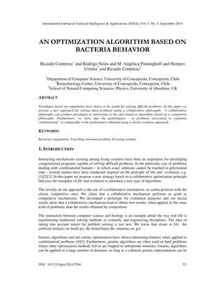 International Journal of Artificial Intelligence & Applications (IJAIA), Vol. 5, No. 5, September 2014 
AN OPTIMIZATION ALGORITHM BASED ON 
BACTERIA BEHAVIOR 
Ricardo Contreras1 and Rodrigo Neira and M. Angélica Pinninghoff and Homero 
Urrutia2 and Ricardo Contreras3 
1Department of Computer Science, University of Concepción, Concepción, Chile 
2Biotechnology Center, University of Concepción, Concepción, Chile 
3School of Natural Computing Sciences, Physics, University of Aberdeen, UK 
ABSTRACT 
Paradigms based on competition have shown to be useful for solving difficult problems. In this paper we 
present a new approach for solving hard problems using a collaborative philosophy. A collaborative 
philosophy can produce paradigms as interesting as the ones found in algorithms based on a competitive 
philosophy. Furthermore, we show that the performance - in problems associated to explosive 
combinatorial - is comparable to the performance obtained using a classic evolutive approach. 
KEYWORDS 
Bacterial conjugation, Travelling salesman problem, Evolving systems. 
1. INTRODUCTION 
Interacting mechanisms existing among living creatures have been an inspiration for developing 
computational programs capable of solving difficult problems. In the particular case of problems 
dealing with combinatorial features - in which exact solutions cannot be reached in polynomial 
time - several studies have been conducted inspired on the principle of life and evolution, e.g. 
[1][2][3]. In this paper we propose a new strategy based on a collaborative optimization principle 
that uses the metaphor of life and evolution to introduce a new type of algorithms. 
The novelty of our approach is the use of a collaborative mechanism, in contra-position with the 
classic competitive ones. We claim that a collaborative mechanism performs as good as 
competitive mechanisms. We developed a prototype for evaluation purposes and our inicial 
results show that a collaborative mechanism tend to obtain best results, when applied to the same 
kind of problems, than the results obtained by competition. 
The interaction between computer science and biology is an example about the way real life is 
transforming traditional solving methods in scientific and engineering disciplines. The idea of 
taking into account nature for problem solving is not new. We know that closer to life the 
artificial artifacts we build are, the better/faster the solutions we get. 
Genetic algorithms and ant colony optimization have shown interesting features when applied to 
combinatorial problems [4][5]. Furthermore, genetic algorithms are often used on hard problems 
where other optimization methods fail or are trapped in suboptimal solutions. Genetic algorithms 
can be applied to a large number of domains, as long as a coherent genetic representation can be 
DOI : 10.5121/ijaia.2014.5504 53 
 