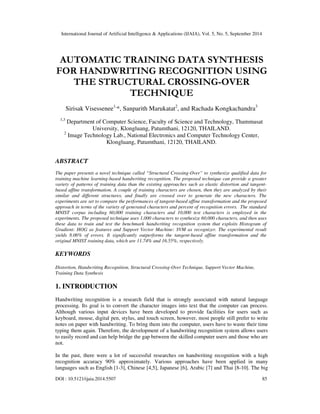 International Journal of Artificial Intelligence & Applications (IJAIA), Vol. 5, No. 5, September 2014 
AUTOMATIC TRAINING DATA SYNTHESIS 
FOR HANDWRITING RECOGNITION USING 
THE STRUCTURAL CROSSING-OVER 
TECHNIQUE 
Sirisak Visessenee1,*, Sanparith Marukatat2, and Rachada Kongkachandra3 
1,3 Department of Computer Science, Faculty of Science and Technology, Thammasat 
University, Klongluang, Patumthani, 12120, THAILAND. 
2 Image Technology Lab., National Electronics and Computer Technology Center, 
Klongluang, Patumthani, 12120, THAILAND. 
ABSTRACT 
The paper presents a novel technique called “Structural Crossing-Over” to synthesize qualified data for 
training machine learning-based handwriting recognition. The proposed technique can provide a greater 
variety of patterns of training data than the existing approaches such as elastic distortion and tangent-based 
affine transformation. A couple of training characters are chosen, then they are analyzed by their 
similar and different structures, and finally are crossed over to generate the new characters. The 
experiments are set to compare the performances of tangent-based affine transformation and the proposed 
approach in terms of the variety of generated characters and percent of recognition errors. The standard 
MNIST corpus including 60,000 training characters and 10,000 test characters is employed in the 
experiments. The proposed technique uses 1,000 characters to synthesize 60,000 characters, and then uses 
these data to train and test the benchmark handwriting recognition system that exploits Histogram of 
Gradient: HOG as features and Support Vector Machine: SVM as recognizer. The experimental result 
yields 8.06% of errors. It significantly outperforms the tangent-based affine transformation and the 
original MNIST training data, which are 11.74% and 16.55%, respectively. 
KEYWORDS 
Distortion, Handwriting Recognition, Structural Crossing-Over Technique, Support Vector Machine, 
Training Data Synthesis 
1. INTRODUCTION 
Handwriting recognition is a research field that is strongly associated with natural language 
processing. Its goal is to convert the character images into text that the computer can process. 
Although various input devices have been developed to provide facilities for users such as 
keyboard, mouse, digital pen, stylus, and touch screen, however, most people still prefer to write 
notes on paper with handwriting. To bring them into the computer, users have to waste their time 
typing them again. Therefore, the development of a handwriting recognition system allows users 
to easily record and can help bridge the gap between the skilled computer users and those who are 
not. 
In the past, there were a lot of successful researches on handwriting recognition with a high 
recognition accuracy 90% approximately. Various approaches have been applied in many 
languages such as English [1-3], Chinese [4,5], Japanese [6], Arabic [7] and Thai [8-10]. The big 
DOI : 10.5121/ijaia.2014.5507 85 
 