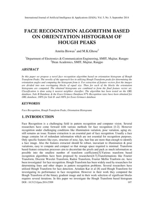 International Journal of Artificial Intelligence & Applications (IJAIA), Vol. 5, No. 5, September 2014 
FACE RECOGNITION ALGORITHM BASED 
ON ORIENTATION HISTOGRAM OF 
HOUGH PEAKS 
Amrita Biswas1 and M.K.Ghose2 
1Department of Electronics & Communication Engineering, SMIT, Majitar, Rangpo 
2Dean Academics, SMIT, Majitar, Rangpo 
ABSTRACT 
In this paper we propose a novel face recognition algorithm based on orientation histogram of Hough 
Transform Peaks. The novelty of the approach lies in utilizing Hough Transform peaks for determining the 
orientation angles and computing the histogram from it. For extraction of feature vectors first the images 
are divided into non overlapping blocks of equal size. Then for each of the blocks the orientation 
histograms are computed. The obtained histograms are combined to form the final feature vector set. 
Classification is done using k nearest neighbor classifier. The algorithm has been tested on the ORL 
database, Yale B Database & the Essex Grimace Database.97% Recognition rates have been obtained for 
ORL database, 100% for Yale B and 100% for Essex Grimace database 
KEYWORDS 
Face Recognition, Hough Transform Peaks, Orientation Histograms 
1. INTRODUCTION 
Face Recognition is a challenging field in pattern recognition and computer vision. Several 
researchers have come forward with various methods for face recognition [1-2]. However 
recognition under challenging conditions like illumination variation, pose variation, aging etc. 
still remains an issue. Feature extraction is an essential part of face recognition. Usually a face 
image contains lot of redundant information which are not essential for recognition purposes. 
Only specific features like eyes, structure of nose, lips, hair line are more than enough to identify 
a face image. Also the features extracted should be robust, inavariant to illumination & pose 
variations, easy to compute and compact so that storage space required is minimal. Transform 
based feature extraction processes aim to decorrelate the pixels and pack as much information as 
possible into the smallest number of transform coefficients[3].Various transform based 
recognition algorithms have been proposed by researchers[4-7].Transformations like Fourier 
Transform, Discrete Wavelet Transform, Radon Transform, Fourier Mellin Tranform etc. have 
been investigated for face recognition. Hough Transform has been widely used by researchers for 
determining lines and other shapes in pattern recognition problems. Several researchers have 
utilized Hough Transform for face detection. Arindam Kar et al [8] used Hough Transform for 
investigating its performance in face recognition. However in their work they computed the 
Hough Transform of the binary gradient image and in their work selection of significant blocks 
requires several iterations. In this paper we investigate the Hough Transform based histogram 
DOI : 10.5121/ijaia.2014.5509 107 
 