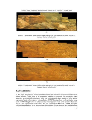 Signal  Image Processing : An International Journal (SIPIJ) Vol.5, No.5, October 2014 
22 
(b) 
Figure 4: Comparison of mosaic results: (a) Our approach (b) Auto-mosaicing technique (red circle 
indicates blurring in final result) 
(a) 
(b) 
Figure 5: Comparison of mosaic results: (a) Our approach (b) Auto-mosaicing technique (red circle 
indicates blurring in final result) 
5. CONCLUSIONS 
In this paper, we proposed parallax effect free mosaic for underwater video sequence based on 
texture features. Since there is no benchmark database is available for underwater video 
sequence, we conducted experiments using our own captured video sequences. After global 
registration based on homography estimated using RANSAC, we perform local registration using 
multi-band blending function in order to correct misalignments which yields parallax effect free 
mosaic. The experimental results shows that, the combination DoG with CS-LBP descriptor 
yields high repeatability, recall and precision rate compared to other methods. We evaluate image 
 