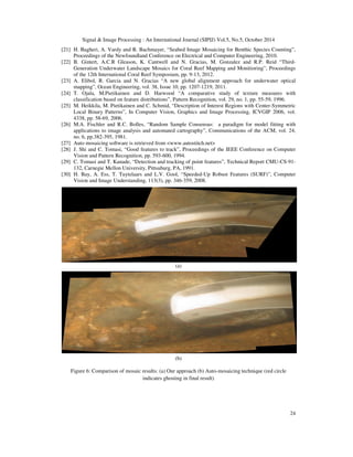 Signal  Image Processing : An International Journal (SIPIJ) Vol.5, No.5, October 2014 
[21] H. Bagheri, A. Vardy and R. Bachmayer, “Seabed Image Mosaicing for Benthic Species Counting”, 
24 
Proceedings of the Newfoundland Conference on Electrical and Computer Engineering, 2010. 
[22] B. Gintert, A.C.R Gleason, K. Cantwell and N. Gracias, M. Gonzalez and R.P. Reid “Third- 
Generation Underwater Landscape Mosaics for Coral Reef Mapping and Monitioring”, Proceedings 
of the 12th International Coral Reef Symposium, pp. 9-13, 2012. 
[23] A. Elibol, R. Garcia and N. Gracias “A new global alignment approach for underwater optical 
mapping”, Ocean Engineering, vol. 38, Issue 10, pp. 1207-1219, 2011. 
[24] T. Ojala, M.Pietikainen and D. Harwood “A comparative study of texture measures with 
classification based on feature distributions”, Pattern Recognition, vol. 29, no. 1, pp. 55-59, 1996. 
[25] M. Heikkila, M. Pietikainen and C. Schmid, “Description of Interest Regions with Center-Symmetric 
Local Binary Patterns”, In Computer Vision, Graphics and Image Processing, ICVGIP 2006, vol. 
4338, pp. 58-69, 2006. 
[26] M.A. Fischler and R.C. Bolles, “Random Sample Consensus: a paradigm for model fitting with 
applications to image analysis and automated cartography”, Communications of the ACM, vol. 24, 
no. 6, pp.382-395, 1981. 
[27] Auto mosaicing software is retrieved from www.autostitch.net 
[28] J. Shi and C. Tomasi, “Good features to track”, Proceedings of the IEEE Conference on Computer 
Vision and Pattern Recognition, pp. 593-600, 1994. 
[29] C. Tomasi and T. Kanade, “Detection and tracking of point features”, Technical Report CMU-CS-91- 
132, Carnegie Mellon University, Pittsuburg, PA, 1991. 
[30] H. Bay, A. Ess, T. Tuytelaars and L.V. Gool, “Speeded-Up Robust Features (SURF)”, Computer 
Vision and Image Understanding, 113(3), pp. 346-359, 2008. 
(a) 
(b) 
Figure 6: Comparison of mosaic results: (a) Our approach (b) Auto-mosaicing technique (red circle 
indicates ghosting in final result) 
 