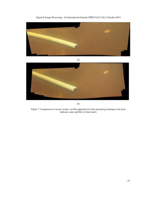 Signal  Image Processing : An International Journal (SIPIJ) Vol.5, No.5, October 2014 
25 
(a) 
(b) 
Figure 7: Comparison of mosaic results: (a) Our approach (b) Auto-mosaicing technique (red circle 
indicates seam and blur in final result) 
