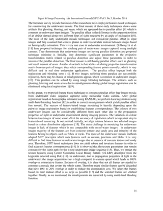 Signal & Image Processing : An International Journal (SIPIJ) Vol.5, No.5, October 2014 
The literature survey reveals that most of the researchers have employed feature-based techniques 
for constructing the underwater mosaic. The final mosaic of these early techniques shows some 
artifacts like ghosting, blurring, and seam, which are appeared due to parallax effect [9] which is 
common in underwater input images. The parallax effect is the difference in the apparent position 
of an object viewed along two different lines of sight measured by an angle of inclination [10]. 
The most of the early underwater mosaic techniques not considered parallax effect in input 
images and they assumed that scene is planar in order to calculate motion between images based 
on homography estimation. This is very rare case in underwater environment. Q Zhong Li et al. 
[11] have proposed technique for stitching pair of underwater images captured using multiple 
cameras. They demonstrate that underwater images are having parallax distortion and proposed 
technique minimize it. Initially, they determine significant parameters in the projective 
transformation matrix related to parallax distortion and adjust these parameters in order to 
minimize the parallax distortion. The final mosaic is still having parallax effects such as ghosting 
and small amount of seam. Another drawback is that while calculating projective transformation 
matrix between pair of images, they select corresponding feature points manually, which is very 
difficult task in real time underwater applications. The parallax effect impacts both the 
registration and blending steps [10]. If two images suffering from parallax are successfully 
registered, there may be chance of misalignments appear, which is common in underwater images 
[10]. This problem can be solved by using image blending technique. The artifacts such as 
ghosting, blurring and seam arises due to misalignments during global image registration can be 
eliminated using local registration [1] [9]. 
In this paper, we proposed feature-based technique to construct parallax effect free image mosaic 
from underwater video sequence captured using monocular video camera. After global 
registration based on homography estimated using RANSAC, we perform local registration using 
multi-band blending function [12] in order to correct misalignments which yields parallax effect 
free mosaic. The success of feature-based image mosaicing is heavily depending upon the 
pairwise image registration based on establishing features correspondence. The colours of two 
underwater images can be considerably different from each other due to the propagation 
properties of light in underwater environment during imaging process. The variations in colour 
between two images of same scene affect the accuracy of registration which is important step in 
feature-based mosaicing. In our method, initially, we align colours between two selected images 
based on colour distribution adjustment [13]. The main challenge in mosaicing for underwater 
images is lack of features which is not comparable with out-of-water images. In underwater 
images majority of the features are from concrete texture and sandy area and minority of the 
features belong to objects such as fishes or rocks. The most of the underwater mosaic methods 
adapted SIFT descriptor which uses features such as corners, junctions and blobs. It is very 
difficult to find these features in underwater images due to presence of concrete texture and sandy 
area. Therefore, SIFT based techniques does not yield robust and invariant features in order to 
find accurate features correspondence [14]. It is observed that the texture parameters that remain 
constant for the scene path for the whole underwater image sequence [15]. Thus, we extract the 
texture features using Centre Symmetric Local Binary Pattern (CS-LBP) descriptor from the 
keypoints detected using DoG [16]. In underwater, due to propagation properties of light in the 
underwater, the image acquisition rate is high compared to camera speed which leads to 100% 
overlap on consecutive frames. Because of overlap, it is clear that not all frames are needed to 
construct a mosaic that covers the whole scene. Therefore many similar frames can be discarded 
that have 10% to 20% overlap in order to reduce the computation cost. We select the frames 
based on their mutual offset is as large as possible [17] and the selected frames are stitched 
together. Finally, as we mentioned, the misalignments are corrected by using multi-band blending 
function. 
14 
 