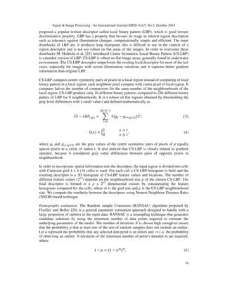 Signal  Image Processing : An International Journal (SIPIJ) Vol.5, No.5, October 2014 
proposed a popular texture descriptor called local binary pattern (LBP), which is good texture 
discriminative property. LBP has a property that favours its usage in interest region description 
such as tolerance against illumination changes, computationally simple and efficient. The main 
drawbacks of LBP are, it produces long histogram, this is difficult to use in the context of a 
region descriptor and is not too robust on flat areas of the images. In order to overcome these 
drawbacks M. Heikkila et al. [25] introduced Centre Symmetric Local Binary Pattern (CS-LBP) 
is extended version of LBP. CS-LBP is robust on flat image areas, generally found in underwater 
environment. The CS-LBP descriptor outperforms the existing local descriptor for most of the test 
cases, especially for images with severe illumination variations and it captures better gradient 
information than original LBP. 
CS-LBP compares centre symmetric pairs of pixels in a local region instead of computing of local 
binary pattern in a local region, each neighbour pixel compare with centre pixel of local region. It 
computes halves the number of comparisons for the same number of the neighbourhoods of the 
local region. CS-LBP produce only 16 different binary patterns compared to 256 different binary 
patters of LBP for 8 neighbourhoods. It is a robust on flat regions obtained by thresholding the 
gray level differences with a small value t and defined mathematically as 
18 
((-,)/ 
# − $%',(,  =  #()* − )*+((-,))2* 
*0 
, (3) 
#(2) = 31 2  5 
0 2 ≤ 58, (4) 
where )* and )*+((-,) are the gray values of the centre symmetric pairs of pixels of p equally 
spaced pixels in a circle of radius r. It also noticed that CS-LBP is closely related to gradient 
operator, because it considered gray value differences between pairs of opposite pixels in 
neighbourhood. 
In order to incorporate spatial information into the descriptor, the input region is divided into cells 
with Cartesian grid 4 x 4 (16 cells) is used. For each cell a CS-LBP histogram is built and the 
resulting descriptor is a 3D histogram of CS-LBP feature values and locations. The number of 
different feature values (2p/2) depends on the neighbourhood size p of the chosen CS-LBP. The 
final descriptor is formed m x p x 2p/2 dimensional vectors by concatenating the feature 
histograms computed for the cells, where m is the gird size and p is the CS-LBP neighbourhood 
size. We compute the similarity between the descriptors using Nearest Neighbour Distance Ratio 
(NNDR) based technique. 
Homography estimation: The Random sample Consensus (RANSAC) algorithm proposed by 
Fischler and Bolles [26] is a general parameter estimation approach designed to handle with a 
large proportion of outliers in the input data. RANSAC is a resampling technique that generates 
candidate solutions by using the minimum number of data points required to estimate the 
underlying parameters of the model. The number of iterations N is chosen high enough to ensure 
that the probability p that at least one of the sets of random samples does not include an outlier. 
Let u represent the probability that any selected data point is an inliers and v=1-u the probability 
of observing an outlier. N iterations of the minimum number of point’s denoted m are required, 
where 
1 − 9 = (1 − :;), (5) 
 