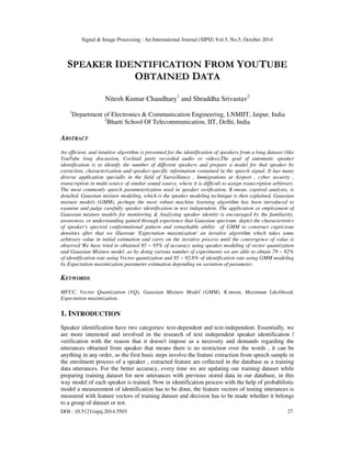 Signal & Image Processing : An International Journal (SIPIJ) Vol.5, No.5, October 2014 
SPEAKER IDENTIFICATION FROM YOUTUBE 
OBTAINED DATA 
Nitesh Kumar Chaudhary1 and Shraddha Srivastav2 
1Department of Electronics & Communication Engineering, LNMIIT, Jaipur, India 
2Bharti School Of Telecommunication, IIT, Delhi, India 
ABSTRACT 
An efficient, and intuitive algorithm is presented for the identification of speakers from a long dataset (like 
YouTube long discussion, Cocktail party recorded audio or video).The goal of automatic speaker 
identification is to identify the number of different speakers and prepare a model for that speaker by 
extraction, characterization and speaker-specific information contained in the speech signal. It has many 
diverse application specially in the field of Surveillance , Immigrations at Airport , cyber security , 
transcription in multi-source of similar sound source, where it is difficult to assign transcription arbitrary. 
The most commonly speech parameterization used in speaker verification, K-mean, cepstral analysis, is 
detailed. Gaussian mixture modeling, which is the speaker modeling technique is then explained. Gaussian 
mixture models (GMM), perhaps the most robust machine learning algorithm has been introduced to 
examine and judge carefully speaker identification in text independent. The application or employment of 
Gaussian mixture models for monitoring & Analysing speaker identity is encouraged by the familiarity, 
awareness, or understanding gained through experience that Gaussian spectrum depict the characteristics 
of speaker's spectral conformational pattern and remarkable ability of GMM to construct capricious 
densities after that we illustrate 'Expectation maximization' an iterative algorithm which takes some 
arbitrary value in initial estimation and carry on the iterative process until the convergence of value is 
observed We have tried to obtained 85 ~ 95% of accuracy using speaker modeling of vector quantization 
and Gaussian Mixture model ,so by doing various number of experiments we are able to obtain 79 ~ 82% 
of identification rate using Vector quantization and 85 ~ 92.6% of identification rate using GMM modeling 
by Expectation maximization parameter estimation depending on variation of parameter. 
KEYWORDS 
MFCC, Vector Quantization (VQ), Gaussian Mixture Model (GMM), K-mean, Maximum Likelihood, 
Expectation maximization. 
1. INTRODUCTION 
Speaker identification have two categories: text-dependent and text-independent. Essentially, we 
are more interested and involved in the research of text independent speaker identification / 
verification with the reason that it doesn't impose as a necessity and demands regarding the 
utterances obtained from speaker that means there is no restriction over the words , it can be 
anything in any order, so the first basic steps involve the feature extraction from speech sample in 
the enrolment process of a speaker , extracted feature are collected in the database as a training 
data utterances. For the better accuracy, every time we are updating our training dataset while 
preparing training dataset for new utterances with previous stored data in our database, in this 
way model of each speaker is trained. Now in identification process with the help of probabilistic 
model a measurement of identification has to be done, the feature vectors of testing utterances is 
measured with feature vectors of training dataset and decision has to be made whether it belongs 
to a group of dataset or not. 
DOI : 10.5121/sipij.2014.5503 27 
 