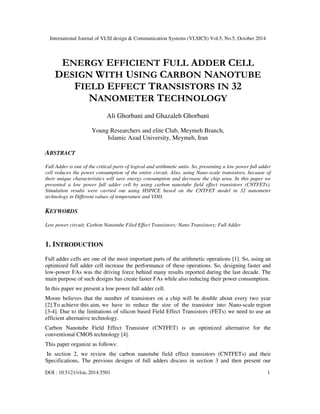 International Journal of VLSI design & Communication Systems (VLSICS) Vol.5, No.5, October 2014 
ENERGY EFFICIENT FULL ADDER CELL 
DESIGN WITH USING CARBON NANOTUBE 
FIELD EFFECT TRANSISTORS IN 32 
NANOMETER TECHNOLOGY 
Ali Ghorbani and Ghazaleh Ghorbani 
Young Researchers and elite Club, Meymeh Branch, 
Islamic Azad University, Meymeh, Iran 
ABSTRACT 
Full Adder is one of the critical parts of logical and arithmetic units. So, presenting a low power full adder 
cell reduces the power consumption of the entire circuit. Also, using Nano-scale transistors, because of 
their unique characteristics will save energy consumption and decrease the chip area. In this paper we 
presented a low power full adder cell by using carbon nanotube field effect transistors (CNTFETs). 
Simulation results were carried out using HSPICE based on the CNTFET model in 32 nanometer 
technology in Different values of temperature and VDD. 
KEYWORDS 
Low power circuit; Carbon Nanotube Filed Effect Transistors; Nano Transistors; Full Adder 
1. INTRODUCTION 
Full adder cells are one of the most important parts of the arithmetic operations [1]. So, using an 
optimized full adder cell increase the performance of these operations. So, designing faster and 
low-power FAs was the driving force behind many results reported during the last decade. The 
main purpose of such designs has create faster FAs while also reducing their power consumption. 
In this paper we present a low power full adder cell. 
Moore believes that the number of transistors on a chip will be double about every two year 
[2].To achieve this aim, we have to reduce the size of the transistor into Nano-scale region 
[3-4]. Due to the limitations of silicon based Field Effect Transistors (FETs) we need to use an 
efficient alternative technology. 
Carbon Nanotube Field Effect Transistor (CNTFET) is an optimized alternative for the 
conventional CMOS technology [4]. 
This paper organize as follows: 
In section 2, we review the carbon nanotube field effect transistors (CNTFETs) and their 
Specifications, The previous designs of full adders discuss in section 3 and then present our 
DOI : 10.5121/vlsic.2014.5501 1 
 