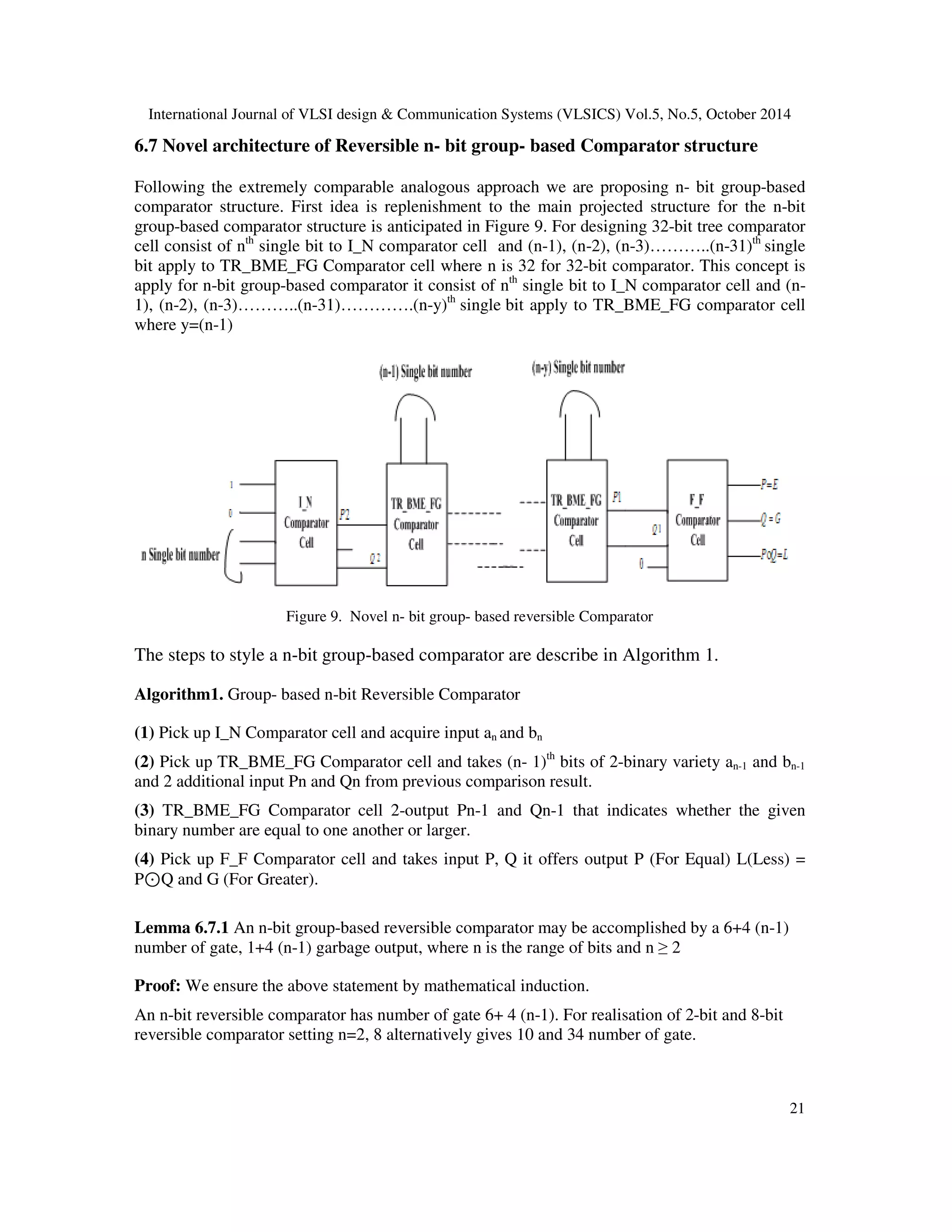 International Journal of VLSI design Communication Systems (VLSICS) Vol.5, No.5, October 2014 21 6.7 Novel architecture of Reversible n- bit group- based Comparator structure Following the extremely comparable analogous approach we are proposing n- bit group-based comparator structure. First idea is replenishment to the main projected structure for the n-bit group-based comparator structure is anticipated in Figure 9. For designing 32-bit tree comparator cell consist of nth single bit to I_N comparator cell and (n-1), (n-2), (n-3)………..(n-31)th single bit apply to TR_BME_FG Comparator cell where n is 32 for 32-bit comparator. This concept is apply for n-bit group-based comparator it consist of nth single bit to I_N comparator cell and (n- 1), (n-2), (n-3)………..(n-31)………….(n-y)th single bit apply to TR_BME_FG comparator cell where y=(n-1) Figure 9. Novel n- bit group- based reversible Comparator The steps to style a n-bit group-based comparator are describe in Algorithm 1. Algorithm1. Group- based n-bit Reversible Comparator (1) Pick up I_N Comparator cell and acquire input an and bn (2) Pick up TR_BME_FG Comparator cell and takes (n- 1)th bits of 2-binary variety an-1 and bn-1 and 2 additional input Pn and Qn from previous comparison result. (3) TR_BME_FG Comparator cell 2-output Pn-1 and Qn-1 that indicates whether the given binary number are equal to one another or larger. (4) Pick up F_F Comparator cell and takes input P, Q it offers output P (For Equal) L(Less) = P⊙Q and G (For Greater). Lemma 6.7.1 An n-bit group-based reversible comparator may be accomplished by a 6+4 (n-1) number of gate, 1+4 (n-1) garbage output, where n is the range of bits and n 2 Proof: We ensure the above statement by mathematical induction. An n-bit reversible comparator has number of gate 6+ 4 (n-1). For realisation of 2-bit and 8-bit reversible comparator setting n=2, 8 alternatively gives 10 and 34 number of gate. 