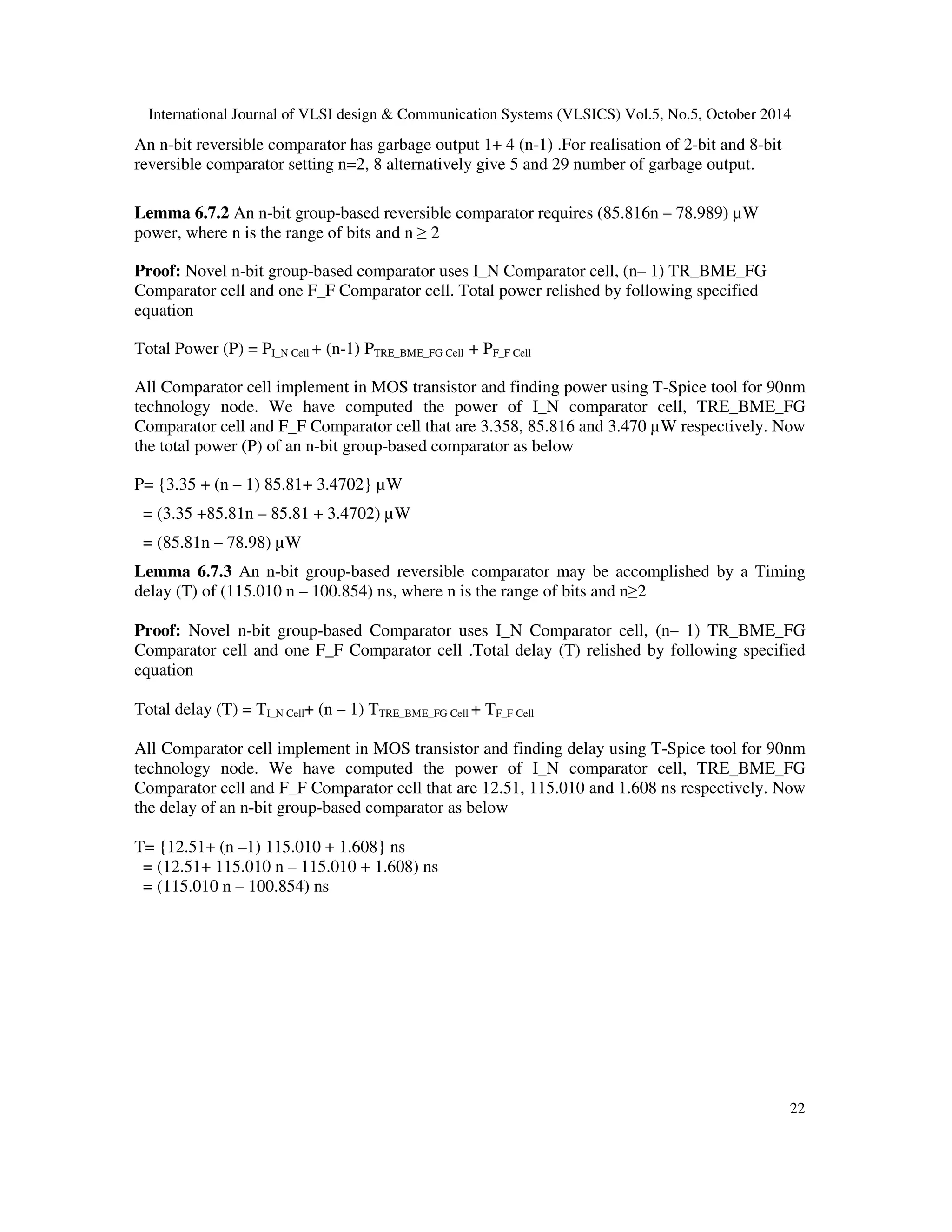 International Journal of VLSI design Communication Systems (VLSICS) Vol.5, No.5, October 2014 22 An n-bit reversible comparator has garbage output 1+ 4 (n-1) .For realisation of 2-bit and 8-bit reversible comparator setting n=2, 8 alternatively give 5 and 29 number of garbage output. Lemma 6.7.2 An n-bit group-based reversible comparator requires (85.816n – 78.989) μW power, where n is the range of bits and n 2 Proof: Novel n-bit group-based comparator uses I_N Comparator cell, (n– 1) TR_BME_FG Comparator cell and one F_F Comparator cell. Total power relished by following specified equation Total Power (P) = PI_N Cell + (n-1) PTRE_BME_FG Cell + PF_F Cell All Comparator cell implement in MOS transistor and finding power using T-Spice tool for 90nm technology node. We have computed the power of I_N comparator cell, TRE_BME_FG Comparator cell and F_F Comparator cell that are 3.358, 85.816 and 3.470 μW respectively. Now the total power (P) of an n-bit group-based comparator as below P= {3.35 + (n – 1) 85.81+ 3.4702} μW = (3.35 +85.81n – 85.81 + 3.4702) μW = (85.81n – 78.98) μW Lemma 6.7.3 An n-bit group-based reversible comparator may be accomplished by a Timing delay (T) of (115.010 n – 100.854) ns, where n is the range of bits and n2 Proof: Novel n-bit group-based Comparator uses I_N Comparator cell, (n– 1) TR_BME_FG Comparator cell and one F_F Comparator cell .Total delay (T) relished by following specified equation Total delay (T) = TI_N Cell+ (n – 1) TTRE_BME_FG Cell + TF_F Cell All Comparator cell implement in MOS transistor and finding delay using T-Spice tool for 90nm technology node. We have computed the power of I_N comparator cell, TRE_BME_FG Comparator cell and F_F Comparator cell that are 12.51, 115.010 and 1.608 ns respectively. Now the delay of an n-bit group-based comparator as below T= {12.51+ (n –1) 115.010 + 1.608} ns = (12.51+ 115.010 n – 115.010 + 1.608) ns = (115.010 n – 100.854) ns 